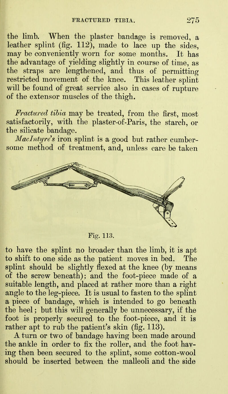 the limb. When the plaster bandage is removed, a leather splint (fig. 112), made to lace up the sides, may be conveniently worn for some months. It has the advantage of yielding slightly in course of time, as the straps are lengthened, and thus of permitting restricted movement of the knee. This leather splint will be found of great service also in cases of rupture of the extensor muscles of the thigh. Fractured tibia may be treated, from the first, most satisfactorily, with the plaster-of-Paris, the starch, or the silicate bandage. Mmlntyre's iron splint is a good but rather cumber- some method of treatment, and, unless care be taken Fig. 113. to have the splint no broader than the limb, it is apt to shift to one side as the patient moves in bed. The splint should be slightly flexed at the knee (by means of the screw beneath); and the foot-piece made of a suitable length, and placed at rather more than a right angle to the leg-piece. It is usual to fasten to the splint a piece of bandage, which is intended to go beneath the heel; but this will generally be unnecessary, if the foot is properly secured to the foot-piece, and it is rather apt to rub the patient's skin (fig. 113). A turn or two of bandage having been made around the ankle in order to fix the roller, and the foot hav- ing then been secured to the splint, some cotton-wool should be inserted between the malleoli and the side