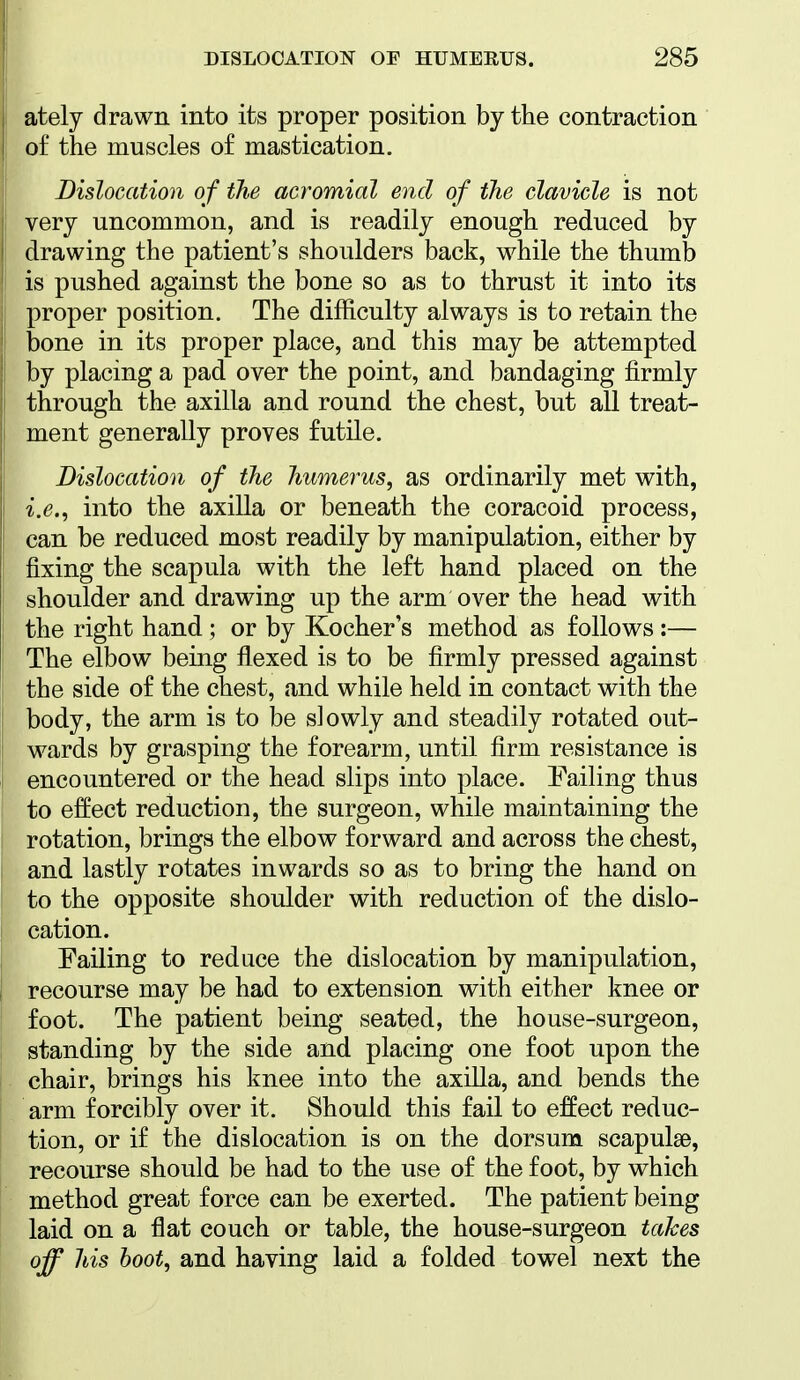 ately drawn into its proper position by the contraction of the muscles of mastication. Dislocation of the acromial end of the clavicle is not very uncommon, and is readily enough reduced by drawing the patient's shoulders back, while the thumb is pushed against the bone so as to thrust it into its proper position. The difficulty always is to retain the bone in its proper place, and this may be attempted by placing a pad over the point, and bandaging firmly through the axilla and round the chest, but all treat- ment generally proves futile. Dislocation of the humerus, as ordinarily met with, i.e., into the axilla or beneath the coracoid process, can be reduced most readily by manipulation, either by fixing the scapula with the left hand placed on the shoulder and drawing up the arm over the head with the right hand; or by Kocher's method as follows:— The elbow being flexed is to be firmly pressed against the side of the chest, and while held in contact with the body, the arm is to be slowly and steadily rotated out- wards by grasping the forearm, until firm resistance is encountered or the head slips into place. Failing thus to effect reduction, the surgeon, while maintaining the rotation, brings the elbow forward and across the chest, and lastly rotates inwards so as to bring the hand on to the opposite shoulder with reduction of the dislo- cation. Failing to reduce the dislocation by manipulation, recourse may be had to extension with either knee or foot. The patient being seated, the house-surgeon, standing by the side and placing one foot upon the chair, brings his knee into the axilla, and bends the arm forcibly over it. Should this fail to effect reduc- tion, or if the dislocation is on the dorsum scapulae, recourse should be had to the use of the foot, by which method great force can be exerted. The patient being laid on a flat couch or table, the house-surgeon takes off his hoot, and having laid a folded towel next the