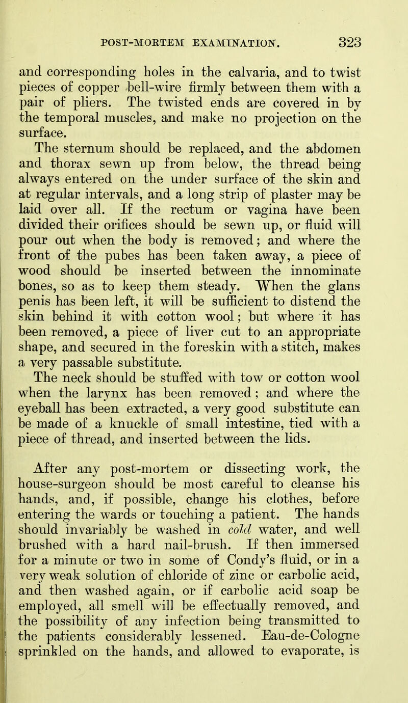 and corresponding holes in the calvaria, and to twist pieces of copper bell-wire firmly between them with a pair of pliers. The twisted ends are covered in by the temporal muscles, and make no projection on the surface. The sternum should be replaced, and the abdomen and thorax sewn up from below, the thread being always entered on the under surface of the skin and at regular intervals, and a long strip of plaster may be laid over all. If the rectum or vagina have been divided their orifices should be sewn up, or fluid will pour out when the body is removed; and where the front of the pubes has been taken away, a piece of wood should be inserted between the innominate bones, so as to keep them steady. When the glans penis has been left, it will be sufficient to distend the skin behind it with cotton wool; but where it has been removed, a piece of liver cut to an appropriate shape, and secured in the foreskin with a stitch, makes a very passable substitute. The neck should be stuffed with tow or cotton wool when the larynx has been removed; and where the eyeball has been extracted, a very good substitute can be made of a knuckle of small intestine, tied with a piece of thread, and inserted between the lids. After any post-mortem or dissecting work, the house-surgeon should be most careful to cleanse his hands, and, if possible, change his clothes, before entering the wards or touching a patient. The hands should invariably be washed in cold water, and well brushed with a hard nail-brush. If then immersed for a minute or two in some of Condy's fluid, or in a very weak solution of chloride of zinc or carbolic acid, and then washed again, or if carbolic acid soap be employed, all smell will be effectually removed, and the possibility of any infection being transmitted to the patients considerably lessened. Eau-de-Cologne sprinkled on the hands, and allowed to evaporate, is