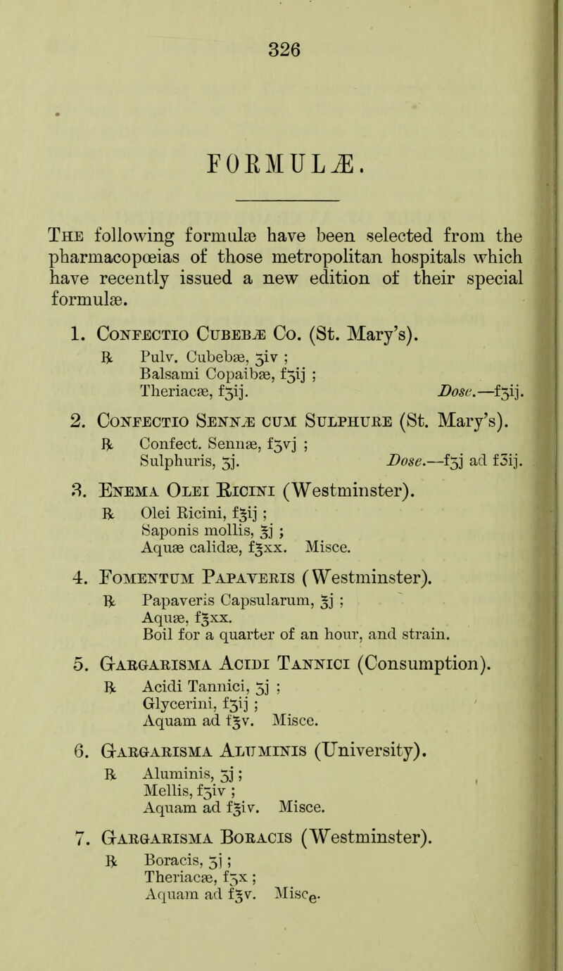 FORMULA. The following forniLilse have been selected from the pharmacopoeias of those metropolitan hospitals which have recently issued a new edition of their special formulae. 1. CoNFECTio CubesCo. (St. Mary's). Ijt Pulv. Ciibebge, 5iv ; Balsami Copaibge, f5ij ; Theriacae, f3ij. Dose.—f5ij. 2. CoNFECTio SENNiE CUM SuLPHUEE (St. Mary's), ft. Confect. Sennge, f5vj ; Sulphuris, 5j. Dose.—fjj ad f3ij. 3. Enema Olei Eicini (Westminster). R Olei Ricini, f^ij ; Saponis mollis, ; Aquae calidse, f^xx. Misce. 4. FoMENTUM Papateris (Westminster). ft Papaveris Capsularum, 5j ; Aquge, f^xx. Boil for a quarter of an hour, and strain. 5. Gi-ARGARISMA AciDi Tannici (Consumption). ft Acidi Tannici, 5j ; Glycerini, iy] ; Aquam ad f^v. Misce. 6. Gargarisma Aluminis (University). ft Aluminis, 5]; Mellis, fjiv ; Aquam ad f|iv. Misce. 7. Gar&arisma Boracis (Westminster). ft Boracis, 5] ; Theriacffi, f5x; Aquam ad fgv. Miscg.