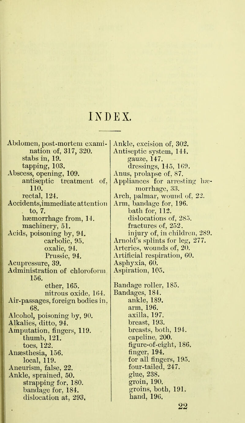 INDEX. Abdomen, post-mortem exami- nation of, 317, 320. stabs in, 19. tapping, 103. Abscess, opening, 109. antiseptic treatment of, 110. rectal, 124. Accidents,immediate attention to, 7. haemorrhage from, 14. machinery, 51. Acids, poisoning by, 94. carbolic, 95. oxalic, 94. Prussic, 94. Acupressure, 39. Administration of chloroform 156. ether, 165. nitrous oxide, KU. Air-passages, foreign bodies in. 68. Alcohol, poisoning by, 90. Alkalies, ditto, 94. Amputation, fingers, 119. thumb, 121. toes, 122. Anaesthesia, 156. local, 119. Aneurism, false, 22. Ankle, sprained, 50. strapping for, 180. bandage for, 184. dislocation at, 293. Ankle, excision of, 302. Antiseptic system, 144. gauze, 147. dressings, 145, 109. Anus, prolapse of, 87. Appliances for arresting lv< morrhagc, 83. Arch, palmar, wound of, 22. Arm, bandage for, 196. bath for, 112. dislocations of, 285. fractures of, 252. injury of, in children, 28 Arnold's splints for leg, 277. Arteries, wounds of, 20. Artificial respiration, GO. Asphyxia, 60. Aspiration, 105. Bandage roller, 185. Bandages, 184. ankle, 189. arm, 196. axilla, 197. breast, 193. breasts, both, 194. capeline. 200. figure-of-eight, 186. finger, 194. for all fingers, 195. four-tailed, 247. glue, 238. groin, 190. groins, both, 191. hand, 190. 22