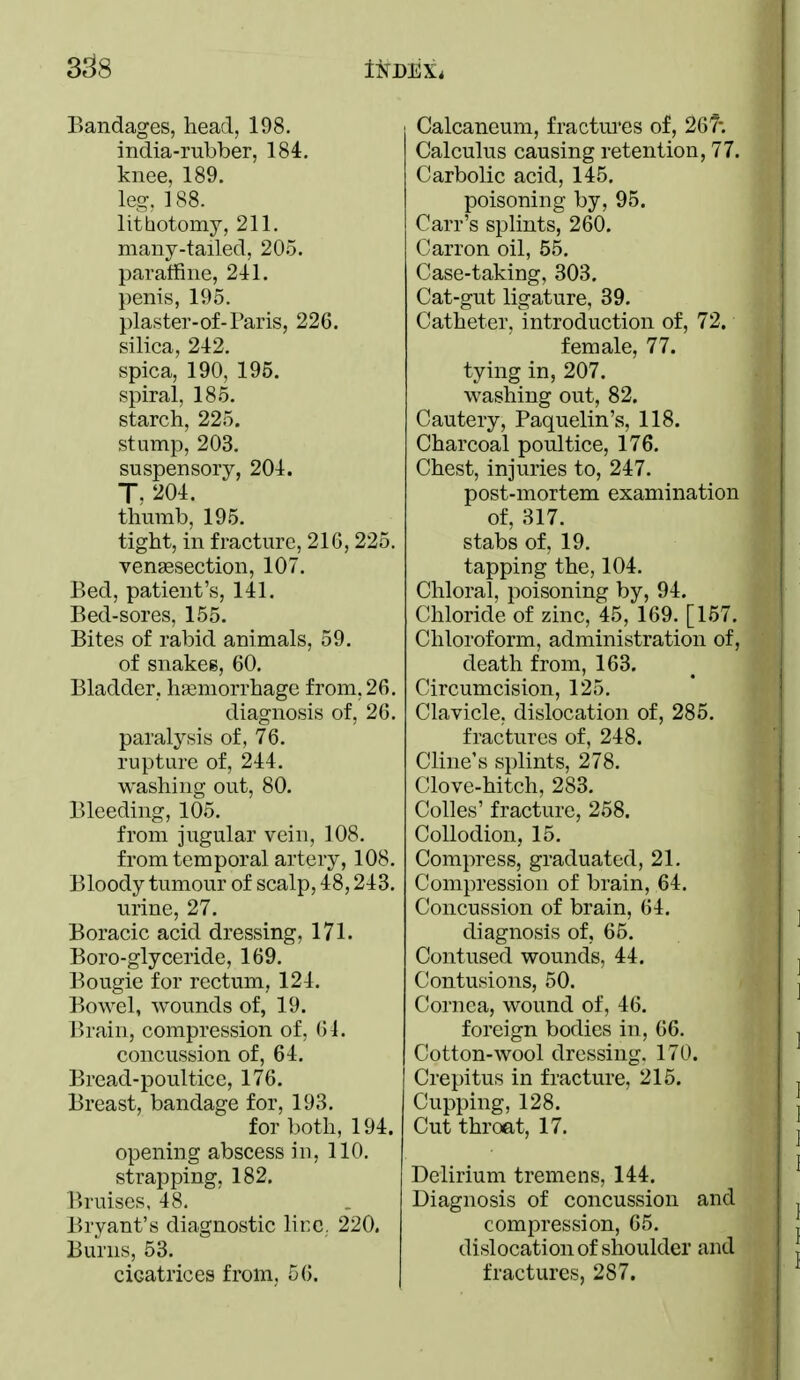 Bandages, head, 198. india-rubber, 184. knee, 189. leg. ] 88. lithotomy, 211. many-tailed, 205. paratfine, 241. penis, 195. plaster-of-Paris, 226. silica, 242. spica, 190, 195. spiral, 185. starch, 225. stump, 203. suspensory, 204. T. 204. thumb, 195. tight, in fracture, 216, 225. vensesection, 107. Bed, patient's, 141. Bed-sores, 155. Bites of rabid animals, 59. of snakes, 60, Bladder, hemorrhage from, 26. diagnosis of, 26. paralysis of, 76. rupture of, 244. washing out, 80. Bleeding, 105. from jugular vein, 108. from temporal artery, 108. Bloody tumour of scalp, 48,243. urine, 27. Boracic acid dressing, 171. Boro-glyceride, 169. Bougie for rectum, 124. Bowel, wounds of, 19. Brain, compression of, 61. concussion of, 64. Bread-poultice, 176. Breast, bandage for, 193. for both, 194. opening abscess in, 110. strapping, 182, Bruises, 48. Bryant's diagnostic lire, 220. Burns, 53. cicatrices from, 56, Calcaneum, fractures of, 26?-. Calculus causing retention, 77. Carbolic acid, 145. poisoning by, 95. Carr's splints, 260. Carron oil, 55, Case-taking, 303. Cat-gut ligature, 39. Catheter, introduction of, 72. female, 77. tying in, 207. washing out, 82. Cautery, Paquelin's, 118. Charcoal poultice, 176. Chest, injuries to, 247. post-mortem examination of, 317. stabs of, 19. tapping the, 104. Chloral, poisoning by, 94. Chloride of zinc, 45, 169. [157. Chloroform, administration of, death from, 163. Circumcision, 125. Clavicle, dislocation of, 285. fractures of, 248. Cline's splints, 278. Clove-hitch, 283. Colles' fracture, 258. Collodion, 15. Compress, graduated, 21. Compression of brain, 64. Concussion of brain, 64. diagnosis of, 65, Contused wounds, 44, Contusions, 50, Cornea, wound of, 46. foreign bodies in, 66. Cotton-wool dressing. 170. Crepitus in fracture, 215. Cupping, 128. Cut throat, 17. Delirium tremens, 144. Diagnosis of concussion and compression, 65. dislocation of shoulder and fractures, 287.