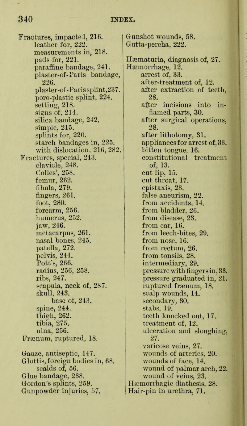 Fractures, impacted, 216. leather for, 222. measurements in, 218. pads for, 221. paraffine bandage, 241. plaster-of-Paris bandage, 226. plaster-of-Pari ssplint,237. poro-plastic splint, 224. setting, 218. signs of, 214, silica bandage, 242. simple, 215. splints for, 220. starch bandages in, 225. with dislocation. 216, 282. Fractures, special, 248. clavicle, 248. Colles', 258. femur, 262. fibula, 279. fingers, 261. foot, 280. forearm, 256. humerus, 252. jaw, 246. metacarpus, 261. nasal bones, 245. patella, 272. pelvis, 244. Pott's, 266. radius, 256, 258. ribs, 247. scapula, neck of, 287. skull, 243. base of, 248. spine, 244. thigh, 262. tibia, 275. ulna, 256. Frsenum, ruptured, 18. Gauze, antiseptic, 147. Glottis, foreign bodies in, 68. scalds of, 56. Glue bandage, 238. Gordon's splints, 259. Gunpowder injuries, 57. Gunshot wounds, 58. Gutta-percha, 222. Haematuria, diagnosis of, 27. Haemorrhage, 12. arrest of, 33. after-treatment of, 12. after extraction of teeth, 28. after incisions into in- flamed parts, 30. after surgical operations, 28. after lithotomy, 31. appliances for arrest of, 33. bitten tongue, 16. constitutional treatment of, 13. cut lip, 15. cut throat, 17. epistaxis, 23. false aneurism, 22. from accidents, 14, from bladder, 26. from disease, 23. from ear, 16. from leech-bites, 29. from nose, 16. from rectum, 26. from tonsils, 28. intermediary, 29. pressure with fingers in, 33. pressure graduated in, 21. ruptured frsenum, 18. scalp wounds, 14. secondarv, 30. stabs, 19^ teeth knocked out, 17. treatment of, 12, ulceration and sloughing, 27. varicose veins, 27. wounds of arteries, 20. wounds of face, 14. wound of palmar arch, 22. wound of veins, 23. Hfemorrhagic diathesis, 28. Hair-pin in urethra, 71.