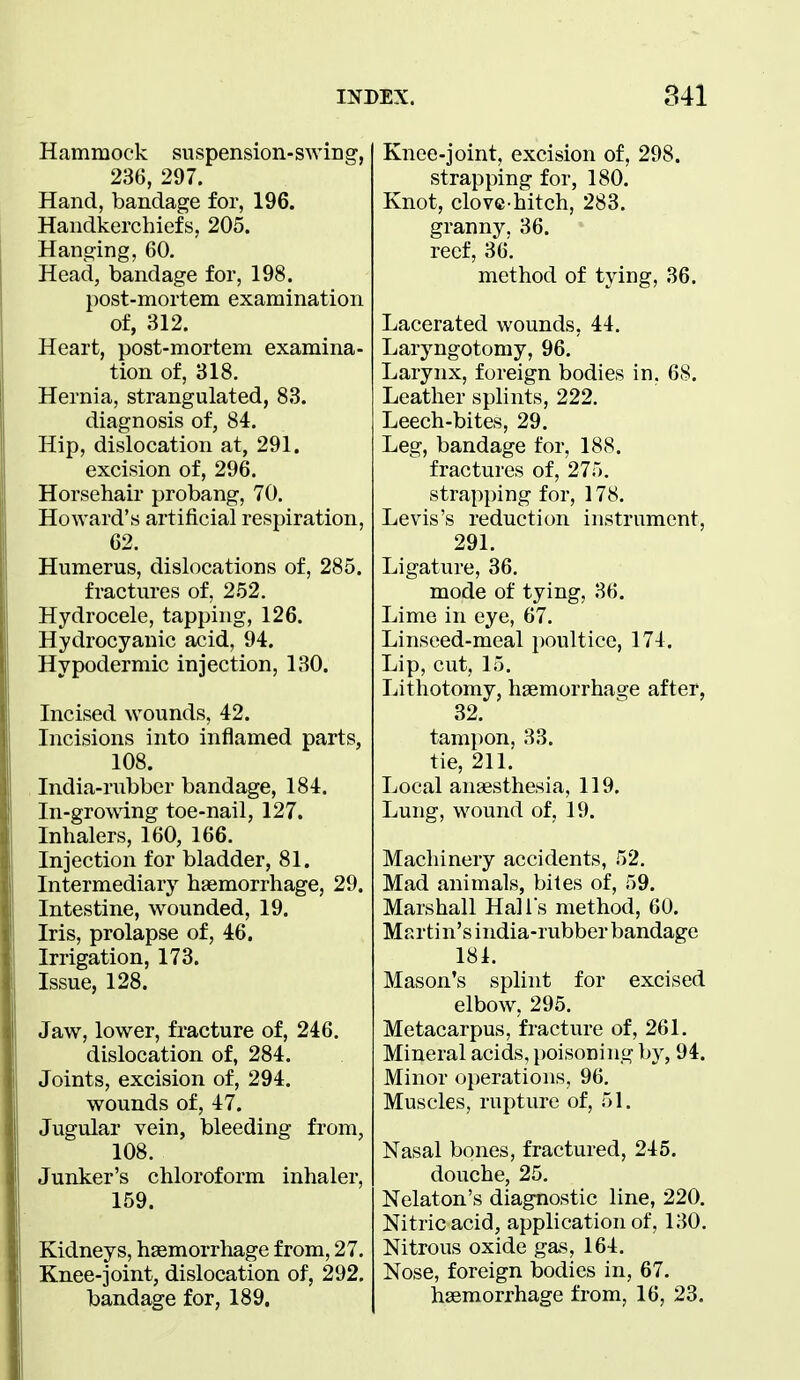 Hammock suspension-swing, 236, 297. Hand, bandage for, 196. Handkerchiefs, 205. Hanging, 60. Head, bandage for, 198. post-mortem examination of, 312. Heart, post-mortem examina- tion of, 318. Hernia, strangulated, 83. diagnosis of, 84. Hip, dislocation at, 291. excision of, 296. Horsehair probang, 70. Howard's artificial respiration, 62. Humerus, dislocations of, 285. fractures of, 252. Hydrocele, tapping, 126. Hydrocyanic acid, 94. Hypodermic injection, 130. Incised wounds, 42. Incisions into inflamed parts, 108. India-rubber bandage, 184. In-growing toe-nail, 127. Inhalers, 160, 166. Injection for bladder, 81. Intermediary^ haemorrhage, 29. Intestine, wounded, 19. Iris, prolapse of, 46. Irrigation, 173. Issue, 128. Jaw, lower, fracture of, 246. dislocation of, 284. Joints, excision of, 294. wounds of, 47. Jugular vein, bleeding from, 108. Junker's chloroform inhaler, 159. Kidneys, haemorrhage from, 27. Knee-joint, dislocation of, 292. bandage for, 189. Knee-joint, excision of, 298. strapping for, 180. Knot, clove-hitch, 283. granny, 36. reef, 36. method of tying, 36. Lacerated wounds, 44. Laryngotomy, 96. Larynx, foreign bodies in. 68. Leather splints, 222. Leech-bites, 29. Leg, bandage for, 188. fractures of, 275. strapping for, 178. Levis's reduction instrument, 291. Ligature, 36. mode of tying, 36. Lime in eye, 67. Linseed-meal i)oultice, 174. Lip, cut, 15. Lithotomy, haemorrhage after, 32. tampon, 33. tie, 211. Local anaesthesia, 119. Lung, wound of, 19. Machinery accidents, 52. Mad animals, bites of, 59. Marshall Hall's method, 60. Martin's india-rubber bandage 181. Mason's splint for excised elbow, 295. Metacarpus, fracture of, 261. Mineral acids, poisoning by, 94. Minor operations, 96, Muscles, rupture of, 51. Nasal bones, fractured, 245. douche, 25. Nelaton's diagnostic line, 220. Nitric acid, application of, 130. Nitrous oxide gas, 164. Nose, foreign bodies in, 67. haemorrhage from, 16, 23.