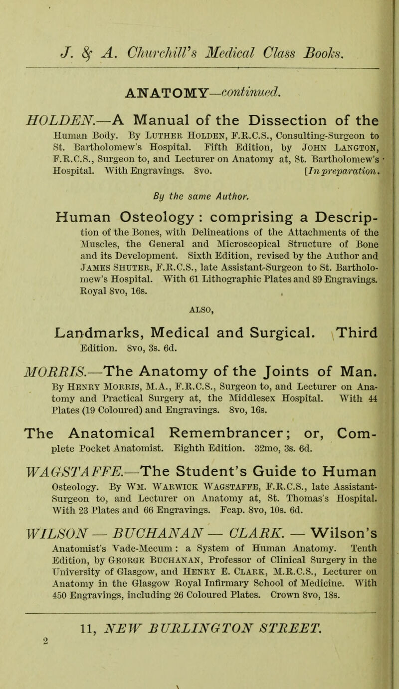 Alif ATOMY—continued. HOLDEN.—A Manual of the Dissection of the Human Body. By Luther Holden, F.E,.C.S., Consulting-Surgeon to St. Bartholomew's Hospital. Fifth Edition, hy John Langton, F.R.C.S., Surgeon to, and Lecturer on Anatomy at, St. Bartholomew's • Hospital. With Engravings. 8vo. [Inpreparation. By the same Author. Human Osteology : comprising a Descrip- tion of the Bones, with Delineations of the Attachments of the Muscles, the General and Microscopical Structure of Bone and its Development. Sixth Edition, revised hy the Author and James Shuter, F.R.C.S., late Assistant-Surgeon to St. Bartholo- mew's Hospital. With 61 Lithographic Plates and 89 Engravings. Royal 8vo, 16s. ALSO, Landmarks, Medical and Surgical. Third Edition. 8vo, 3s. 6d. MORRIS.—The Anatomy of the Joints of Man. By Henry Morris, M.A., F.R.C.S., Surgeon to, and Lecturer on Ana- tomy and Practical Surgery at, the Middlesex Hospital. With 44 Plates (19 Coloured) and Engravings. 8vo, 16s. The Anatomical Remembrancer; or, Com- plete Pocket Anatomist. Eighth Edition. 32mo, 3s. 6d. WAGSTAFFK—The Student's Guide to Human Osteology. By Wm. Warwick Wagstaffb, F.R.C.S., late Assistant- Surgeon to, and Lecturer on Anatomy at, St. Thomas's Hospital. With 23 Plates and 66 Engravings. Fcap. 8vo, 10s. 6d. WILSON — BUCHANAN — CLARK. — Wilson's Anatomist's Vade-Mecum: a System of Human Anatomy. Tenth Edition, hy GEORGE BUCHANAN, Professor of Clinical Surgery in the University of Glasgow, and Henry E. Clark, M.R.C.S., Lecturer on Anatomy in the Glasgow Royal Infirmary School of Medicine. With 450 Engravings, including 26 Coloured Plates. Crown 8vo, 18s. 11, NLW BURLING TON STREET.