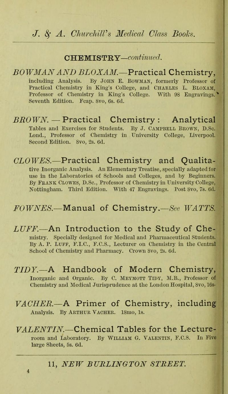 dLEMlSTHY—continued. BOWMAN AND BLOXAM.—Practical Chemistry, including Analysis. By John E. Bowman, formerly Professor of Practical Chemistry in King's College, and Charles L. Bloxam, Professor of Chemistry in King's College. With 98 Engravings.* Seventh Edition. Fcap. 8vo, 6s. 6d. BROWN — Practical Chemistry : Analytical Tables and Exercises for Students. By J. Campbell Brown, D.Sc. Loud., Professor of Chemistry in University College, Liverpool. Second Edition. Svo, 2s. 6d. ■i CZOTF^aS'.—Practical Chemistry and Qualita- tive Inorganic Analysis. An Elementary Treatise, specially adapted for use in the Laboratories of Schools and Colleges, and by Beginners. By Frank Clowes, D.Sc, Professor of Chemistry in University College, Nottingham. Third Edition. With 47 Engravings. Post Svo, 7s. 6d. ' FOWNBS.—Manual of Chemistry.—>S^ee WATTS. LUFF.—An Introduction to the Study of Che- mistry. Specially designed for Medical and Pharmaceutical Students. By A. P. Luff, F.I.C, F.C.S., Lecturer on Chemistry in the Central School of Chemistry and Pharmacy. Crown Svo, 2s. 6d. TIDY.—A Handbook of Modern Chemistry, Inorganic and Organic. By C. Meymott Tidy, M.B., Professor of Chemistry and Medical Jurisprudence at the London Hospital, Svo, 16s. VACHER.—A Primer of Chemistry, including Analysis. By Arthur Vacher. ISmo, is. F^L^iV^Tm—Chemical Tables for the Lecture- room and Laboratory. By William G. Valentin, F.C.S. In Five large Sheets, 5s. 6d. 11, NEW BURLINGTON STREET.