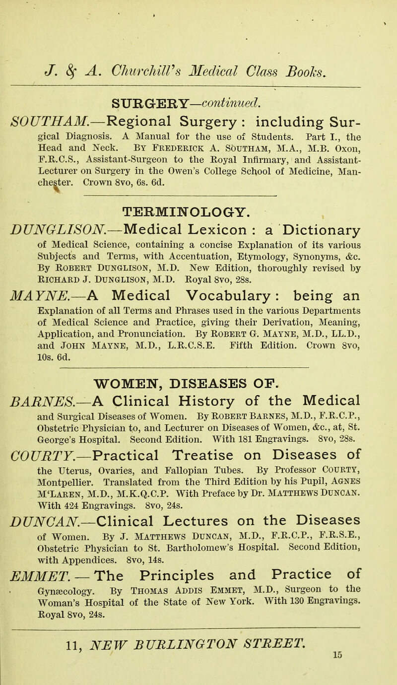 S UR GtElRY—continued. SOUTHAM.~Keg\on2i\ Surgery : including Sur- gical Diagnosis. A Manual for the use of Students. Part I., the Head and Neck. By Frederick A. Scdutham, M.A., M.B. Oxon, F.R.C.S., Assistant-Surgeon to the Royal Infirmary, and Assistant- Lecturer on Surgery in the Owen's College School of Medicine, Man- chester. Crown 8vo, 6s. 6d. TERMINOLOGY. DUNGLIS0N.—Medic3X Lexicon : a Dictionary of Medical Science, containing a concise Explanation of its various Subjects and Terms, with Accentuation, Etymology, Synonyms, &c. By Robert Dunglison, M.D. New Edition, thoroughly revised by Richard J. Dunclison, M.D. Royal 8vo, 28s. MAYNE.—A Medical Vocabulary: being an Explanation of all Terms and Phrases used in the various Departments of Medical Science and Practice, giving their Derivation, Meaning, Application, and Pronunciation. By Robert G. Mayne, M.D., LL.D., and John Mayne, M.D., L.R.C.S.E. Fifth Edition. Crown 8vo, 10s. 6d. WOMEN, DISEASES OF. BARNES.—A Clinical History of the Medical and Surgical Diseases of Women. By Robert Barnes, M.D., F.R.C.P., Obstetric Physician to, and Lecturer on Diseases of Women, &c., at, St. George's Hospital. Second Edition. With 181 Engravings. 8vo, 28s. COUETY.—Practical Treatise on Diseases of the Uterus, Ovaries, and Fallopian Tubes. By Professor Courty, Montpellier. Translated from the Third Edition by his Pupil, Agnes M'Laren, M.D., M.K.Q.C.P. With Preface by Dr. Matthews Duncan. With 424 Engravings. 8vo, 24s. i)C7i\^(7^i\^.—Clinical Lectures on the Diseases of Women. By J. Matthews Duncan, M.D., F.R.C.P., F.R.S.E., Obstetric Physician to St. Bartholomew's Hospital. Second Edition, with Appendices. 8vo, 14s. EMMET.— The Principles and Practice of Gynaecology. By Thomas Addis Emmet, M.D., Surgeon to the Woman's Hospital of the State of New York. With 130 Engravings. Royal 8vo, 24s. 11, NEW BURLINGTON STREET.
