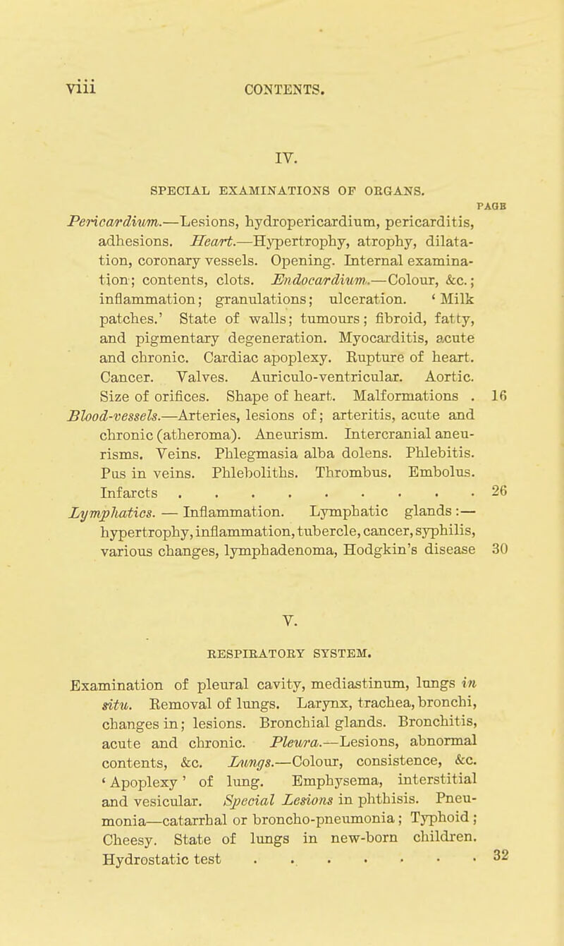 IV. SPECIAL EXAMINATIONS OF OEGANS. PAOB Pericardium.—Lesions, hydropericardium, pericarditis, adhesions. Heart.—Hypertrophy, atrophy, dilata- tion, coronary vessels. Opening. Internal examina- tion; contents, clots. Endoca/rdium,.—Colour, &c.; inflammation; granulations; ulceration. ' Milk patches.' State of walls; tumours; fibroid, fatty, and pigmentary degeneration. Myocarditis, acute and chronic. Cardiac apoplexy. Eupture of heart. Cancer. Valves. Auriculo-ventricular. Aortic. Size of orifices. Shape of heart. Malformations . 16 Blood-vessels.—Arteries, lesions of; arteritis, acute and chronic (atheroma). Aneurism. Intercranial aneu- risms. Veins, Phlegmasia alba dolens. Phlebitis. Pus in veins. Phleboliths. Thrombus. Embolus. Infarcts 26 Lymphatics. — Inflammation. Lymphatic glands :— hypertrophy, inflammation, tubercle, cancer, syphilis, various changes, lymphadenoma, Hodgkin's disease .30 V. RESPIEATOEY SYSTEM. Examination of pleural cavity, mediastinum, lungs in situ. Eemoval of lungs. Larynx, trachea, bronchi, changes in; lesions. Bronchial glands. Bronchitis, acute and chronic. Pleura.—Lesions, abnormal contents, &c. Inrngs.—Colour, consistence, &c. ' Apoplexy' of lung. Emphysema, interstitial and vesicular. Special Lesions in phthisis. Pneu- monia—catarrhal or broncho-pneumonia; TjTDhoid ; Cheesy. State of lungs in new-born children. Hydrostatic test .
