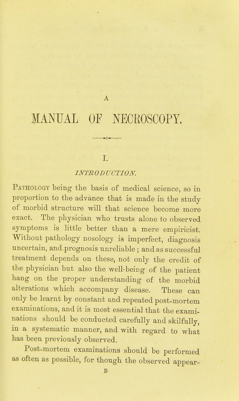A MANUAL OF MICROSCOPY. I. INTROBTJCTION. Pathology being the basis of medical science, so in proportion to the advance that is made in the study of morbid structure will tbat science become more exact. The physician who trusts alone to observed symptoms is little better than a mere empiricist. Without pathology nosology is imperfect, diagnosis uncertain, and prognosis unreliable ; and as successful treatment depends on these, not only the credit of the physician but also the well-being of the patient hang on the proper understanding of the morbid alterations which accompany disease. These can only be learnt by constant and repeated post-mortem examinations, and it is most essential that the exami- nations should be conducted carefully and skilfully, in a systematic manner, and with regard to what has been previously observed. Post-mortem examinations should be performed as often as possible, for though the observed appear- B