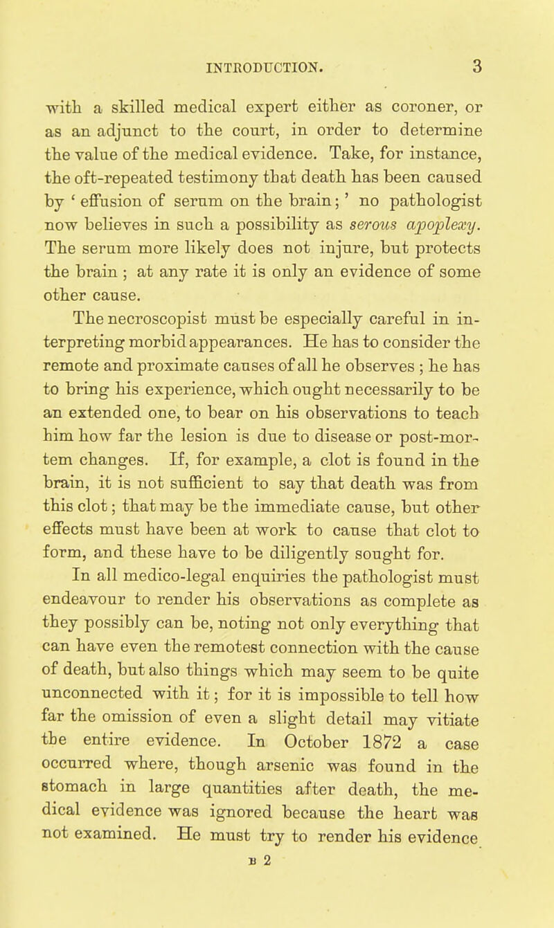 with a skilled medical expert either as coroner, or as an adjunct to the court, in order to determine the value of the medical evidence. Take, for instance, the oft-repeated testimony that death has been caused by ' effusion of serum on the brain;' no pathologist now believes in such a possibility as serous apoplexy. The serum more likely does not injure, but protects the brain ; at any rate it is only an evidence of some other cause. The necroscopist must be especially carefal in in- terpreting morbid appearances. He has to consider the remote and proximate causes of all he observes ; he has to bring his experience, which ought necessarily to be an extended one, to bear on his observations to teach him how far the lesion is due to disease or post-mor- tem changes. If, for example, a clot is found in the brain, it is not sufficient to say that death was from this clot; that may be the immediate cause, but other effects must have been at work to cause that clot to form, and these have to be diligently sought for. In all medico-legal enquiries the pathologist must endeavour to render his observations as complete as they possibly can be, noting not only everything that can have even the remotest connection with the cause of death, but also things which may seem to be quite unconnected with it; for it is impossible to tell how far the omission of even a slight detail may vitiate the entire evidence. In October 1872 a case occurred where, though arsenic was found in the stomach in large quantities after death, the me- dical evidence was ignored because the heart was not examined. He must try to render his evidence B 2