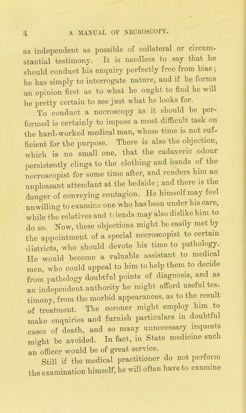 as independent as possible of collateral or circum- stantial testimony. It is needless to say that lie should conduct his enquiry perfectly free from hias; he has simply to interrogate nature, and if he forms an opinion first as to what he ought to find he wUl be pretty certain to see just what he looks for. To conduct a necroscopy as it should be per- formed is certainly to impose a most difficult task on the hard-worked medical man, whose time is not suf- ficient for the purpose. There is also the objection, which is no small one, that the cadaveric odour persistently clings to the clothing and bands of the necroscopist for some time after, and renders him an unpleasant attendant at the bedside ; and there is the danger of conveying contagion. He himself may feel unwilling to examine one who has been under his care, while the relatives and trends may also dislike him to do so. ITow, these objections might be easily met by the appointment of a special necroscopist to certain districts, who should devote his time to pathology. He would become a valuable assistant to medical men who could appeal to him to help them to decide from pathology doubtful points of diagnosis, and as ■ an independent authority he might afford useful tes- timony, from the morbid appearances, as to the result of treatment. The coroner might employ him to make enquiries and furnish particulars in doubtful cases of death, and so many unnecessary inquests might be avoided. In fact, in State medicine such an oflBcer would be of great service. Still if the medical practitioner do not perform the examination himself, he will often have to examine