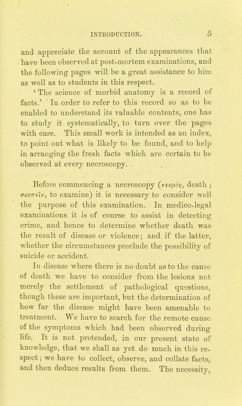 and appreciate the account of the appearances that have been observed at post-mortem examinations, and the following pages will be a great assistance to him as well as to students in this respect. ' The science of morbid anatomy is a record of facts.' In order to refer to this record so as to be enabled to understand its valuable contents, one bas to study it systematically, to turn over the pages with care. This small work is intended as an index, to point out what is likely to be found, and to help in arranging the fresb facts which are certain to be observed at every necroscopy. . Before commencing a necroscopy (veKpoc, death ; aKo-Kzir, to examine) it is necessary to consider well the purpose of this examination. In medico-legal examinations it is of course to assist in detecting crime, and hence to determine whether death, was the result of disease or violence; and if the latter, whether the circumstances preclude the possibility of suicide or accident. In disease where there is no doubt as to the cause of death we have to consider from the lesions not merely the settlement of pathological questions, though these are important, but the determination of how far the disease might have been amenable to treatment. We have to searcb for the remote cause of the symptoms which, had been observed during life. It is not pretended, in our present state of knowledge, that we shall as yet do mucb in this re- spect ; we have to collect, observe, and collate facts, and then deduce results from them. The necessity,
