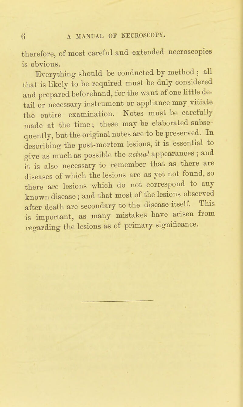 therefore, of most careful and extended necroscopies is obvious. Everything should be conducted by method ; all that is likely to be required must be duly considered and prepared beforehand, for the want of one little de- tail or necessary instrument or appliance may vitiate the entire examination. Notes must be carefully made at the time; these may be elaborated subse- quently, but the original notes are to be preserved. In describing the post-mortem lesions, it is essential to give as much as possible the actual appearances ; and it is also necessary to remember that as there are diseases of which the lesions are as yet not found, so there are lesions which do not correspond to any known disease ; and that most of the lesions observed after death are secondary to the disease itself This is important, as many mistakes have arisen from regarding the lesions as of primary significance.