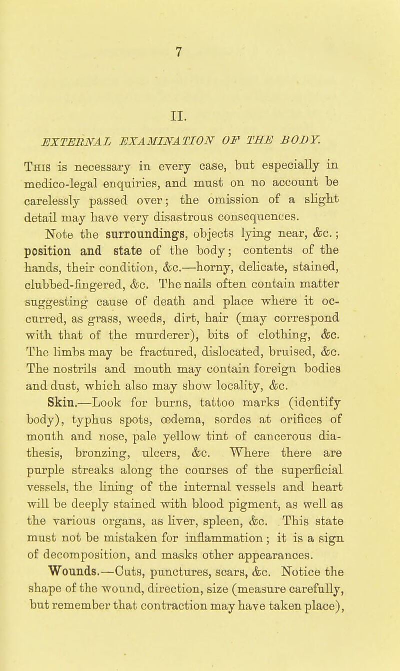 II. EXTERNAL EXAMINATION OF THE BODY. This is necessary in every case, bnt especially in medico-legal enquiries, and must on no account be carelessly passed over; the omission of a slight detail may have very disastrous consequences. Note the surroundings, objects lying near, &c.; position and state of the body; contents of the hands, their condition, &c.—horny, delicate, stained, clubbed-fingered, &c. The nails often contain matter suggesting cause of death and place where it oc- curred, as grass, weeds, dirt, hair (may correspond with that of the murderer), bits of clothing, &c. The limbs may be fractured, dislocated, bruised, &c. The nostrils and mouth may contain foreign bodies and dust, which also may show locality, &c. Skin.—Look for burns, tattoo marks (identify body), typhus spots, oedema, sordes at orifices of mouth and nose, pale yellow tint of cancerous dia- thesis, bronzing, ulcers, &c. Where there are purple streaks along the courses of the superficial vessels, the lining of the internal vessels and heart will be deeply stained with blood pigment, as well as the various organs, as liver, spleen, &c. This state must not be mistaken for inflammation; it is a sign of decomposition, and masks other appearances. Wounds.—Cuts, punctures, scars, &c. Notice the shape of the wound, direction, size (measure carefully, but remember that contraction may have taken place),