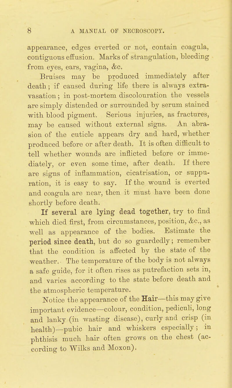 appearance, edges everted or not, contain coagala, contiguons effusion. Marks of strangulation, bleeding from eyes, ears, vagina, &c. Bruises may be produced immediately after death; if caused during life tbere is always extra- vasation ; in post-mortem discolouration tbe vessels are simply distended or surrounded by serum stained with blood pigment. Serious injuries, as fractures, may be caused without external signs. An abra- sion of the cuticle appears dry and hard, whether produced before or after death. It is often difiacult to tell whether wounds are inflicted before or imme- diately, or even some time, after death. If there are signs of inflammation, cicatrisation, or suppu- ration, it is easy to say. If the wound is everted and coagula are near, then it must have been done shortly before death. If several are lying dead together, try to find which died first, from circumstances, position, &c., as well as appearance of the bodies. Estimate the period since death, but do so guardedly; remember that the condition is affected by the state of the weather. ■ The temperature of the body is not always a safe guide, for it often rises as putrefaction sets in, and varies according to the state before death and the atmospheric temperature. Notice the appearance of the Hair—this may give important evidence—colour, condition, pedicuH, long and lanky (in wasting disease), curly and crisp (in health)—pubic hair and whiskers especially; in phthisis much hair often grows on the chest (ac- cording to Wilks and Moxon).