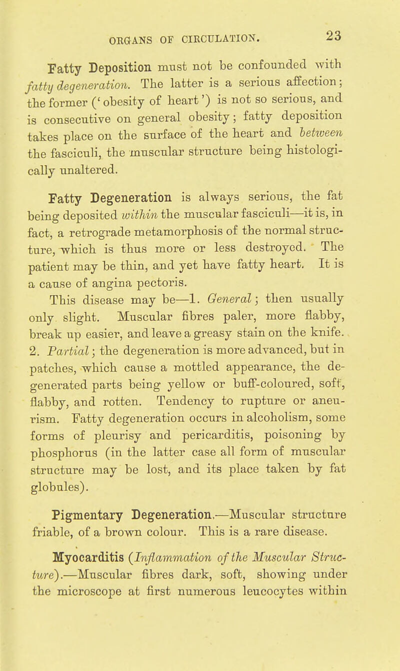 Fatty Deposition must not be confounded with fatty degeneration. The latter is a serious affection; the former (' obesity of heart') is not so serious, and is consecutive on general obesity; fatty deposition takes place on the surface of the heart and letioeen the fasciculi, the muscular structure being histologi- cally unaltered. Fatty Degeneration is always serious, the fat being deposited within the muscular fasciculi—it is, in fact, a retrograde metamorphosis of the normal struc- ture, which is thus more or less destroyed. The patient may be thin, and yet have fatty heart. It is a cause of angina pectoris. This disease may be—1. General; then usually only slight. Muscular fibres paler, more flabby, break up easier, and leave a greasy stain on the knife. 2. Partial; the degeneration is more advanced, but in patches, which cause a mottled appearance, the de- generated parts being yellow or buff-coloured, soft, flabby, and rotten. Tendency to rupture or aneu- rism. Fatty degeneration occurs in alcoholism, some forms of pleurisy and pericarditis, poisoning by phosphorus (in the latter case all form of muscular structure may be lost, and its place taken by fat globules). Pigmentary Degeneration.—Muscular structure friable, of a brown colour. This is a rare disease. Myocarditis (Inflammation of the Muscular Struc- ture).—Muscular fibres dark, soft, showing under the microscope at first numerous leucocytes within