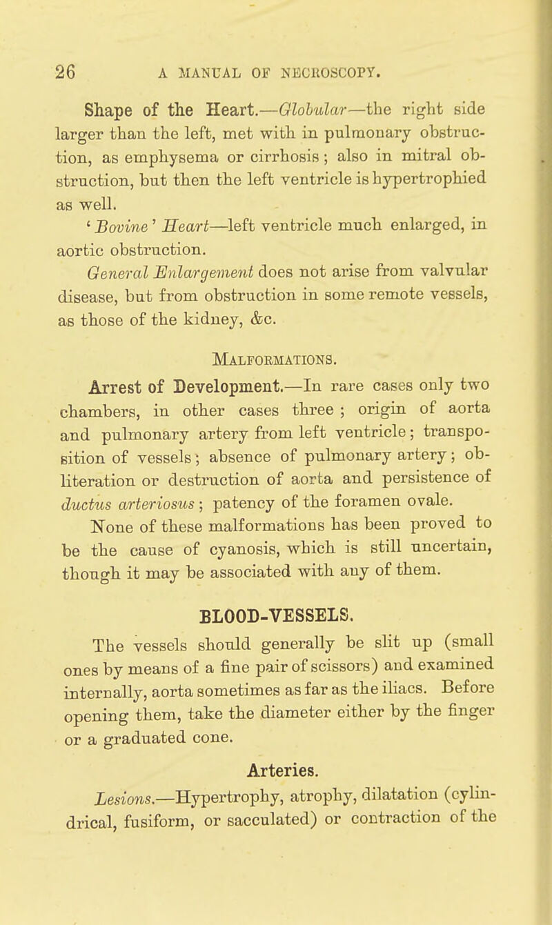 Shape of the Heart.—Globular—the right side larger than the left, met with in pulmonary obstruc- tion, as emphysema or cirrhosis; also in mitral ob- struction, but then the left ventricle is hypertrophied as well. ' Bovine ' Heart—^left venbricle much enlarged, in aortic obstruction. General Enlargement does not arise from valvular disease, but from obstruction in some remote vessels, as those of the kidney, &c. Malformations. Arrest of Development.—In rare cases only two chambers, in other cases three ; origin of aorta and pulmonary artery from left ventricle; transpo- sition of vessels; absence of pulmonary artery; ob- literation or destruction of aorta and persistence of ductus arteriosus ; patency of the foramen ovale. None of these malformations has been proved to be the cause of cyanosis, which is still uncertain, though it may be associated with any of them. BLOOD-VESSELS. The vessels should generally be sHt up (small ones by means of a fine pair of scissors) and examined internally, aorta sometimes as far as the iHacs. Before opening them, take the diameter either by the finger or a graduated cone. Arteries. iesiows.—Hypertrophy, atrophy, dilatation (cylin- drical, fusiform, or sacculated) or contraction of the