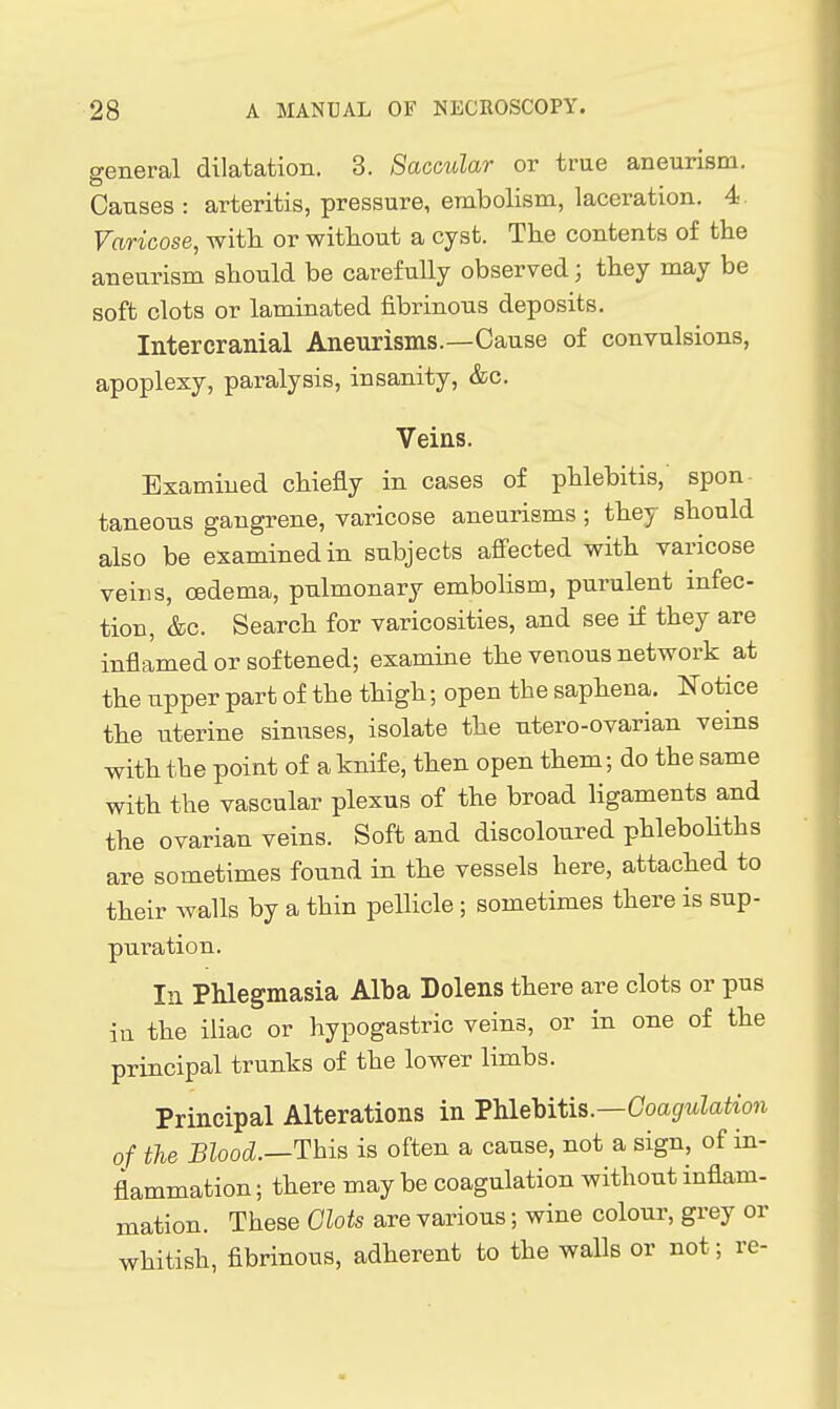 general dilatation. 3. Saccular or true aneurism. Causes : arteritis, pressure, embolism, laceration. 4. Varicose, with or without a cyst. The contents of the aneurism should be carefully observed; they may be soft clots or laminated fibrinous deposits. Intercranial Aneurisms.—Cause of convulsions, apoplexy, paralysis, insanity, &c. Veins. Examined chiefly in cases of phlebitis,' spon- taneous gangrene, varicose aneurisms ; they should also be examined in subjects affected with varicose veins, oedema, pulmonary embolism, purulent infec- tion, &c. Search for varicosities, and see if they are inflamed or softened; examine the venous network at the upper part of the thigh; open the saphena. Notice the uterine sinuses, isolate the utero-ovarian veins with the point of a knife, then open them; do the same with the vascular plexus of the broad hgaments and the ovarian veins. Soft and discoloured phlebohths are sometimes found in the vessels here, attached to their walls by a thin pellicle ; sometimes there is sup- puration. In Phlegmasia Alba Dolens there are clots or pus in the iliac or hypogastric veins, or in one of the principal trunks of the lower limbs. Principal Alterations in Tlalehitis.—Coagulation of the Blood.—This is often a cause, not a sign, of in- flammation ; there may be coagulation without inflam- mation. These Glots are various; wine colour, grey or whitish, fibrinous, adherent to the walls or not; re-