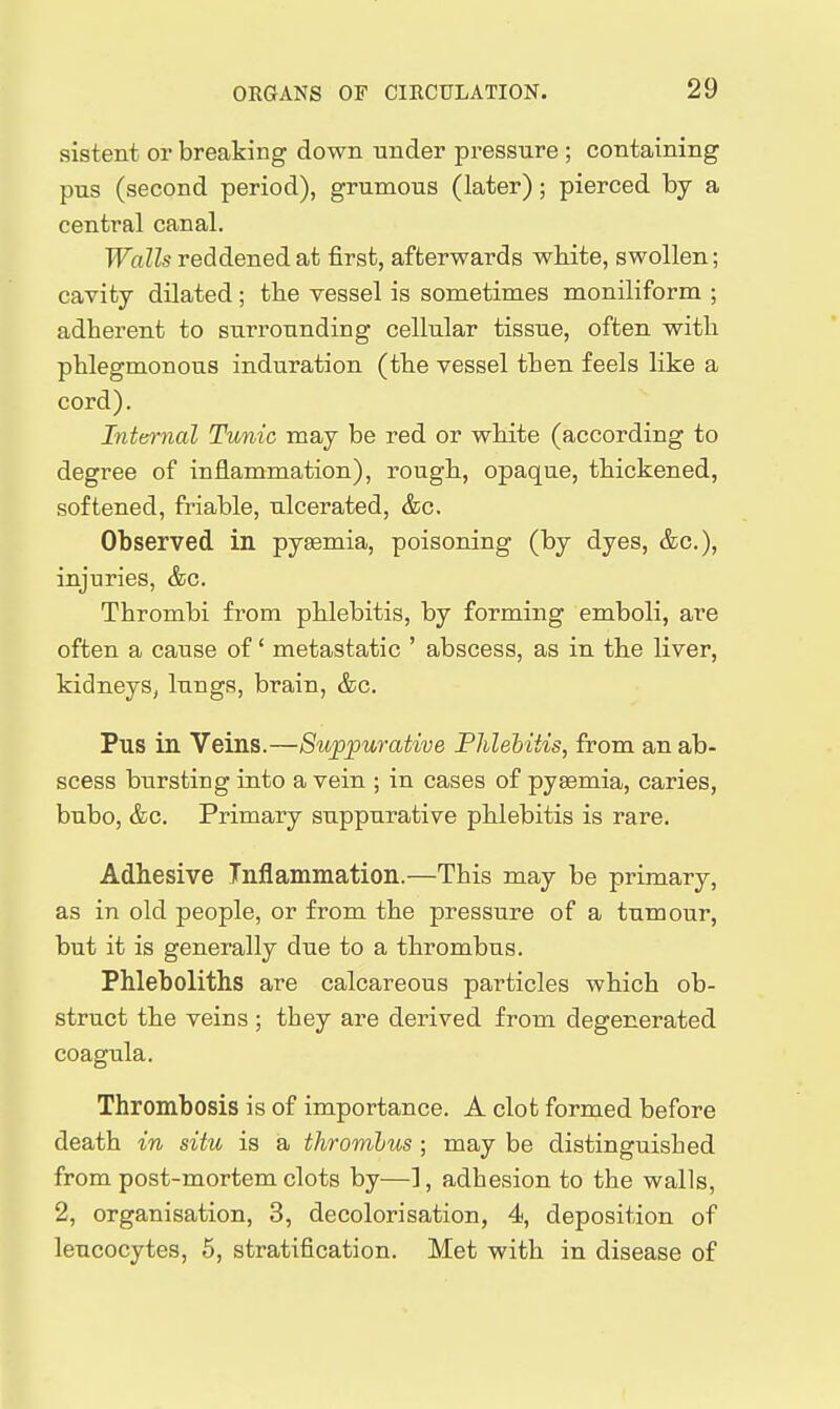 sistent or breaking down under pressure ; containing pus (second period), grumous (later); pierced by a central canal. Walls reddened at first, afterwards white, swollen; cavity dilated; the vessel is sometimes moniliform ; adherent to surrounding cellular tissue, often with phlegmonous induration (the vessel then feels like a cord). Internal Tunic may be red or white (according to degree of inflammation), rough, opaque, thickened, softened, friable, ulcerated, &c. Observed in pyaemia, poisoning (by dyes, &c.), injuries, &c. Thrombi from phlebitis, by forming emboli, are often a cause of' metastatic ' abscess, as in the liver, kidneys, lungs, brain, &c. Pus in Veins.—Suppurative Phlebitis, from an ab- scess bursting into a vein ; in cases of pyemia, caries, bubo, &c. Primary suppurative phlebitis is rare. Adhesive Inflammation.—This may be primary, as in old people, or from the pressure of a tumour, but it is generally due to a thrombus. Phleboliths are calcareous particles which ob- struct the veins ; they are derived from degenerated coagula. Thrombosis is of importance. A clot formed before death in situ is a thrombus; may be distinguished from post-mortem clots by—], adhesion to the walls, 2, organisation, 3, decolorisation, 4, deposition of leucocytes, 5, stratification. Met with in disease of