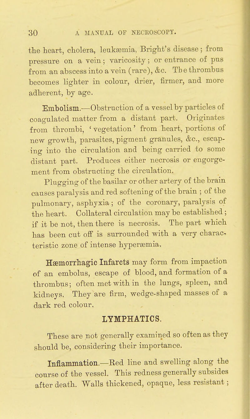 the heart, cholera, leukEemia, Bright's disease ; from pressure on a vein; varicosity; or entrance of pus from an abscess into a vein (rare), &c. Tb e thrombus becomes lighter in colour, drier, firmer, and more adherent, by age. Embolism.—Obstruction of a vessel by particles of coagulated matter from a distant part. Originates from thrombi, ' vegetation' from heart, portions of new growth, parasites, pigment granules, &c., escap- ing into the circulation and being carried to some distant part. Produces either necrosis or engorge- ment from obstructing the circulation. Plugging of the basilar or other artery of the brain causes paralysis and. red softening of the brain ; of the pulmonary, asphyxia; of the coronary, paralysis of the heart. Collateral circulation may be estabhshed; if it be not, then there is necrosis. The part which has been cut off is surrounded with a very charac- teristic zone of intense hypersemia. Hsemorrliagic Infarcts may form from impaction of an embolus, escape of blood, and formation of a thrombus; often met with in the lungs, spleen, and kidneys. They are firm, wedge-shaped masses of a dark red colour. LYMPHATICS. These are not generally examined so often as they should be, considering their importance. Inflammation.—Red line and swelling along the course of the vessel. This redness generally subsides after death. Walls thickened, opaque, less resistant;