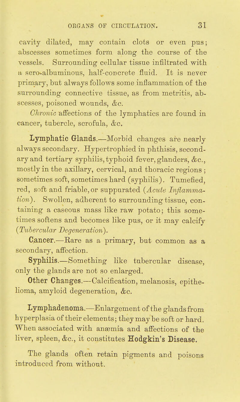 cavity dilated, may contain clots or even pua; abscesses sometimes form along the course of the vessels. Surrounding cellular tissue infiltrated with a sero-albuminous, half-concrete fluid. It is never primary, but always follows some inflammation of the surrounding connective tissue, as from metritis, ab- scesses, poisoned wounds, &c. Chronic affections of the lymphatics are found in cancer, tabercle, scrofula, &c. Lymphatic Glands.—Morbid changes are nearly always secondary. Hypertrophied in phthisis, second- ary and tertiary syphilis, typhoid fever, glanders, &c., mostly in the axillary, cervical, and thoracic regions ; sometimes soft, sometimes hard (syphilis). Tumefied, red, soft and friable, or suppurated (Acute Inflamma- tion). Swollen, adherent to surrounding tissue, con- taining a caseous mass like raw potato; this some- times softens and becomes like pus, or it may calcify (Tuheixular Degeneration). Cancer.—Rare as a primary, but common as a secondary, affection. Syphilis.—Something like tubercular disease, only the glands are not so enlarged. Other Changes.—Calcification, melanosis, epithe- lioma, amyloid degeneration, &c. Lymphadenoma.—Enlargement of the glands from hyperplasia of their elements; they may be soft or hard. When associated with anaemia and affections of the liver, spleen, &c., it constitutes Hodgkin's Disease. The glands often retain pigments and poisons introduced from without.