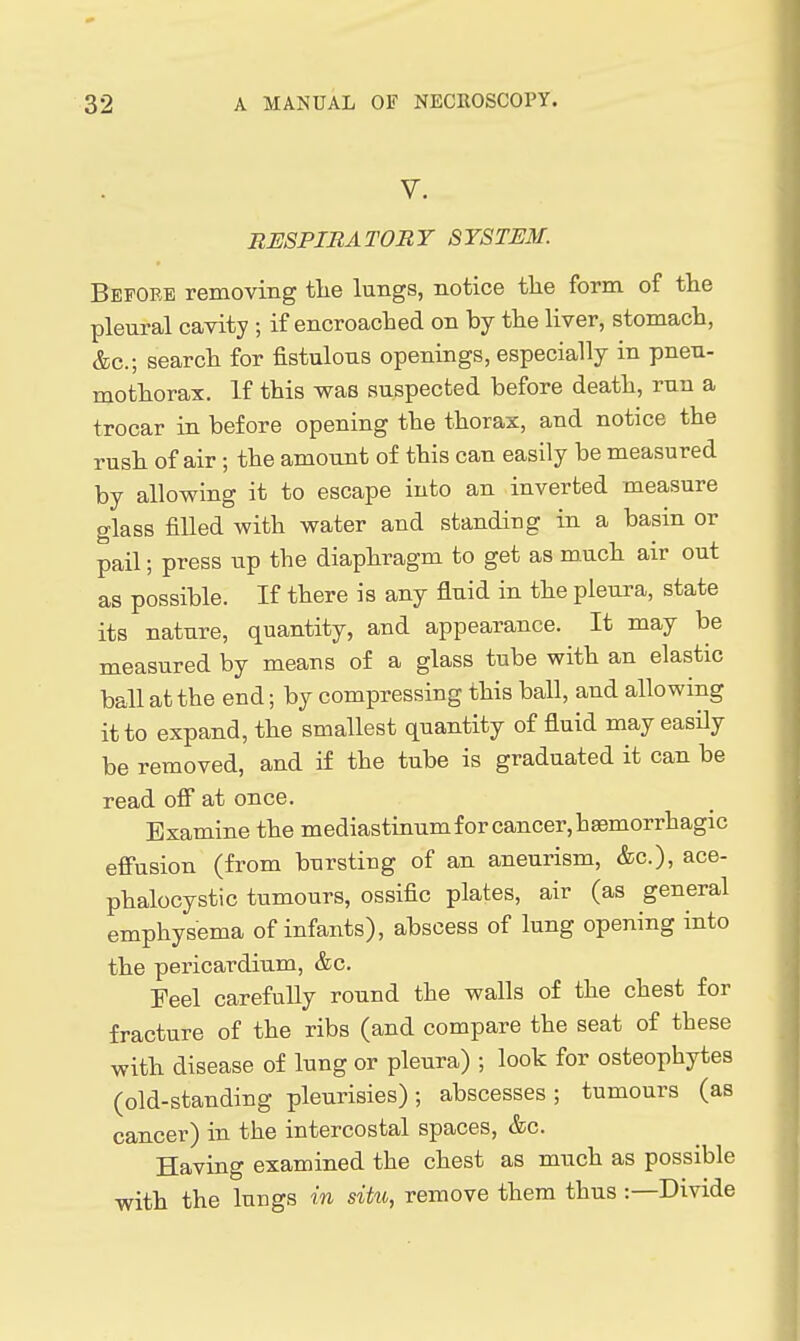 V. RESPIRATORY SYSTEM. Before removing tlie lungs, notice tlie form of the pleural cavity ; if encroaclied on by the liver, stomach, &c.; search for fistulous openings, especially in pneu- mothorax. If this was suspected before death, run a trocar in before opening the thorax, and notice the rush of air ; the amount of this can easily be measured by allowing it to escape into an inverted measure glass filled with water and standing in a basin or pail; press up the diaphragm to get as much air out as possible. If there is any fluid in the pleura, state its nature, quantity, and appearance. It may be measured by means of a glass tube with an elastic ball at the end; by compressing this ball, and allowing it to expand, the smallest quantity of fluid may easily be removed, and if the tube is graduated it can be read off at once. Examine the mediastinum for cancer, haemorrhagic effusion (from bursting of an aneurism, &c.), ace- phalocystic tumours, ossific plates, air (as general emphysema of infants), abscess of lung opening into the pericardium, &c. Feel carefully round the walls of the chest for fracture of the ribs (and compare the seat of these with disease of lung or pleura) ; look for osteophytes (old-standing pleurisies) ; abscesses ; tumours (as cancer) in the intercostal spaces, &c. Having examined the chest as much as possible with the lungs in siko, remove them thus :—Divide