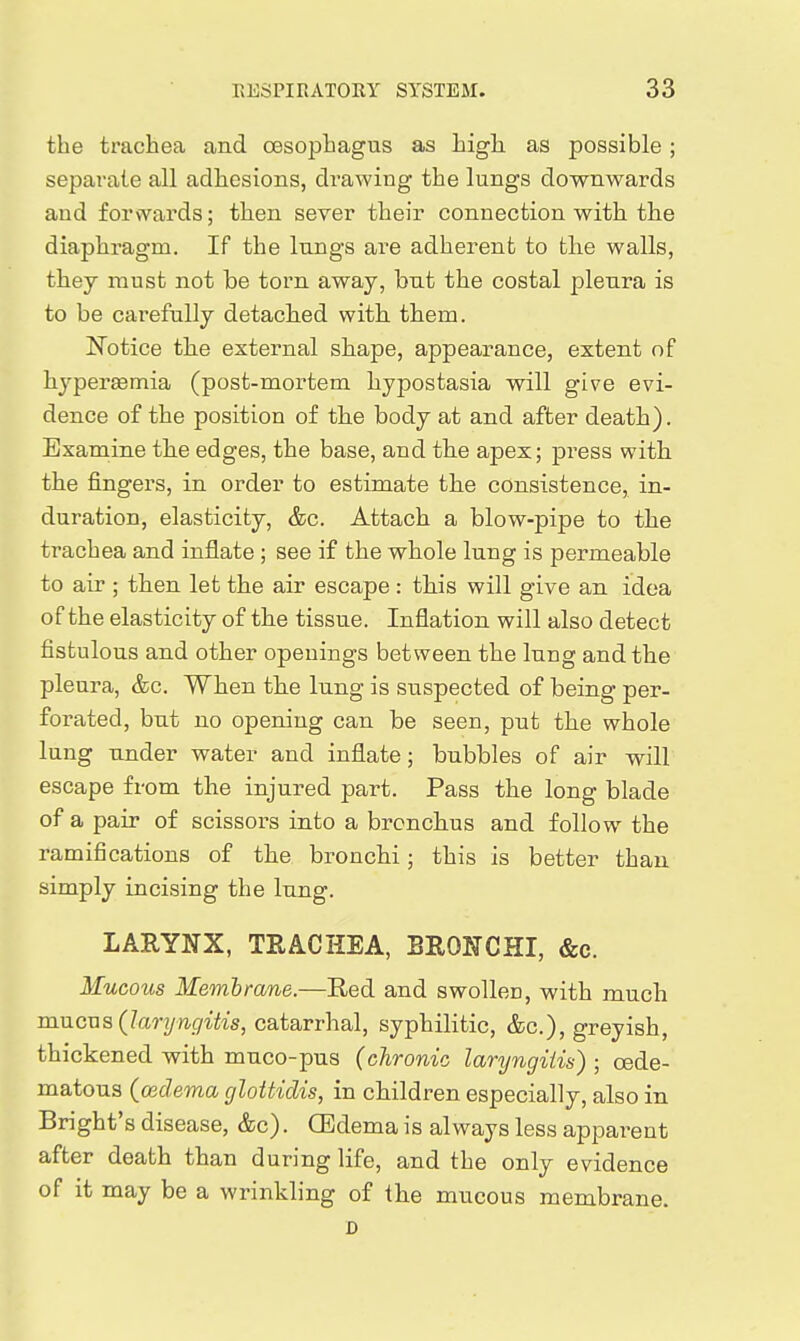 the trachea and oesophagus as high, as possible; separate all adhesions, drawing the lungs downwards and forvYards; then sever their connection with the diaphragm. If the lungs are adherent to the walls, they must not be torn away, but the costal pleura is to be carefully detached with. them. l^Totice the external shape, appearance, extent of hypereemia (post-mortem hypostasia will give evi- dence of the position of the body at and after death). Examine the edges, the base, and the apex; press with the fingers, in order to estimate the consistence, in- duration, elasticity, &c. Attach a blow-pipe to the trachea and inflate ; see if the whole lung is permeable to air ; then let the air escape: this will give an idea of the elasticity of the tissue. Inflation will also detect fistulous and other openings between the lung and the pleura, &c. When the lung is suspected of being per- forated, but no opening can be seen, put the whole lung under water and inflate; bubbles of air will escape from the injured part. Pass the long blade of a pair of scissors into a bronchus and follow the ramifications of the bronchi; this is better than simply incising the lung. LAEYNX, TRACHEA, BRONCHI, &c. Mucous Membrane.—Red and swollen, with much mncTja (laryngitis, catarrhal, syphilitic, &c.), greyish, thickened with muco-pus (chronic laryngitis) ; oede- matous (ceclema glottidis, in children especially, also in Bright's disease, &c). CEdema is always less apparent after death than during life, and the only evidence of it may be a wrinkling of the mucous membrane. D