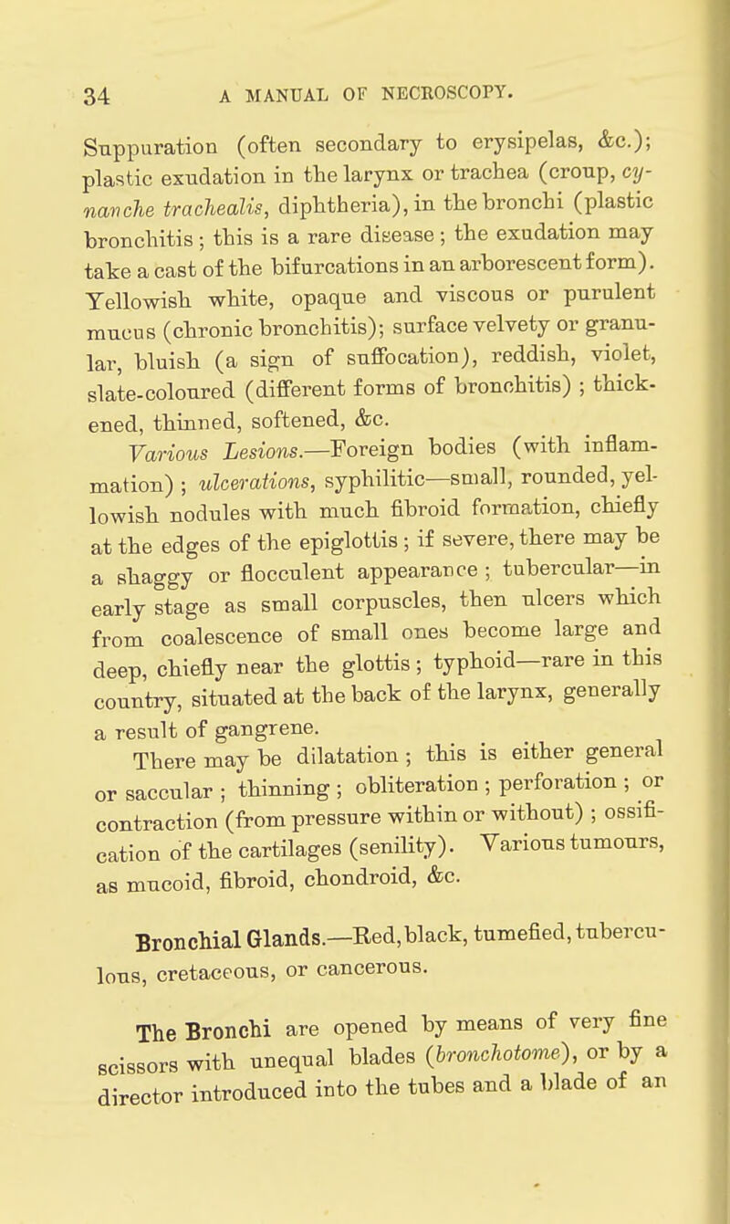 Suppuration (often secondary to erysipelas, &c.); plastic exudation in the larynx or trachea (croup, cy- navche trachealis, diphtheria), in the bronchi (plastic bronchitis ; this is a rare disease ; the exudation may take a cast of the bifurcations in an arborescent form). Yellowish white, opaque and viscous or purulent mucus (chronic bronchitis); surface velvety or granu- lar, bluish (a sign of suffocation), reddish, violet, slate-coloured (different forms of bronchitis) ; thick- ened, thinned, softened, &c. Various Lesions.—Foreign bodies (with inflam- mation) ; ulcerations, syphilitic—small, rounded, yel- lowish nodules with much fibroid formation, chiefly at the edges of the epiglottis ; if severe, there may be a shaggy or flocculent appearance ; tubercular—in early stage as small corpuscles, then ulcers which from coalescence of small ones become large and deep, chiefly near the glottis; typhoid—rare in this country, situated at the back of the larynx, generally a result of gangrene. There may be dilatation ; this is either general or saccular ; thinning ; obliteration ; perforation ; or contraction (from pressure within or without) ; ossifi- cation of the cartilages (senility). Various tumours, as mucoid, fibroid, chondroid, &c. Bronchial Glands.—Red,black, tumefied, tubercu- lous, cretaceous, or cancerous. The Bronchi are opened by means of very fine scissors with unequal blades (bronchotome), or by a director introduced into the tubes and a blade of an