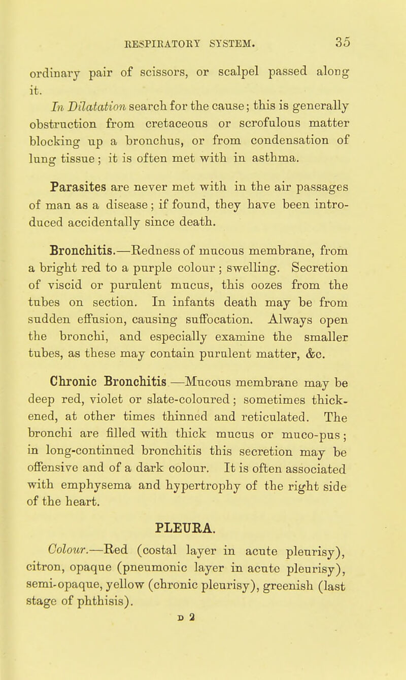 ordinary pair of scissors, or scalpel passed along it. In Dilatation searcli for the cause; this is generally obstruction from cretaceous or scrofulous matter blocking up a bronchus, or from condensation of lung tissue; it is often met with in asthma. Parasites are never met with in the air passages of man as a disease ; if found, they have been intro- duced accidentally since death. Bronchitis.—Redness of mucous membrane, from a bright red to a purple colour ; swelling. Secretion of viscid or purulent mucus, this oozes from the tubes on section. In infants death may be from sudden effusion, causing suffocation. Always open the bronchi, and especially examine the smaller tubes, as these may contain purulent matter, &c. Chronic Bronchitis—Mucous membrane may be deep red, violet or slate-coloured; sometimes thick- ened, at other times thinned and reticulated. The bronchi are filled with thick mucus or muco-pus; in long-continued bronchitis this secretion may be offensive and of a dark colour. It is often associated with emphysema and hypertrophy of the right side of the heart. PLEURA. Colour.—Red (costal layer in acute pleurisy), citron, opaque (pneumonic layer in acute pleurisy), semi-opaque, yellow (chronic pleurisy), greenish (last stage of phthisis). s a