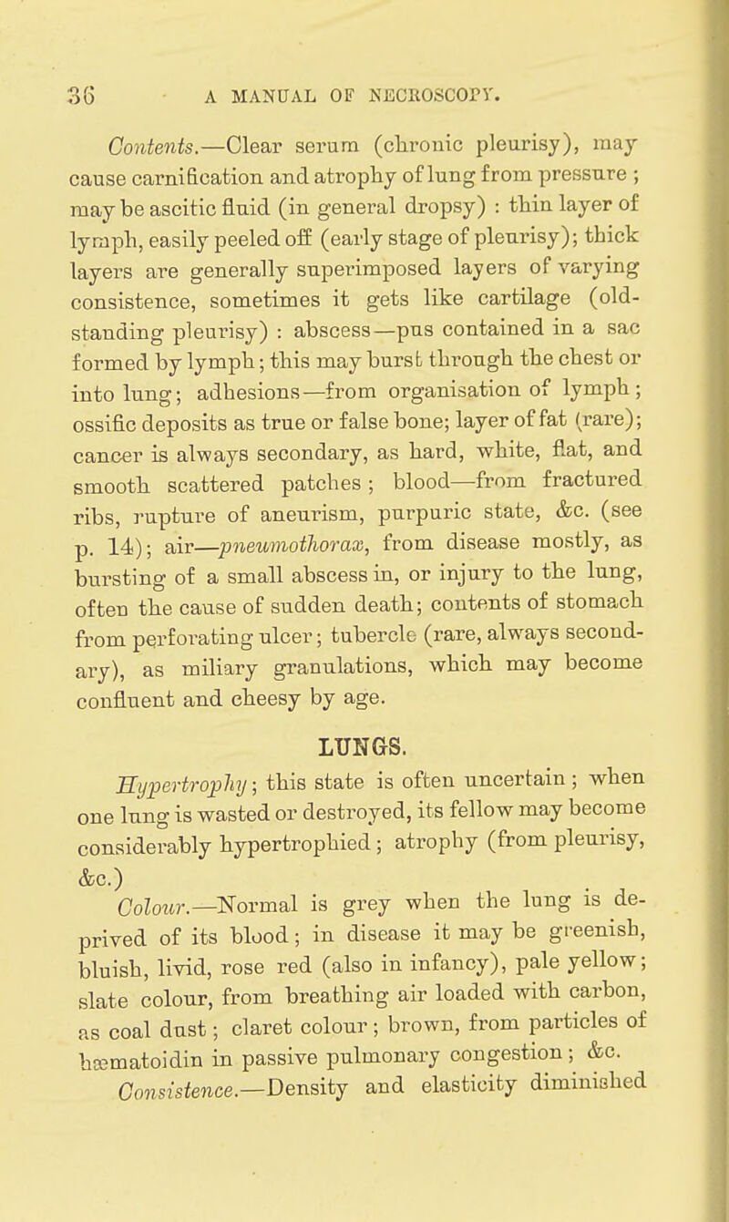 Contents—Clear serum (clirouic pleurisy), may cause carnification and atrophy of lung from pressure ; may be ascitic fluid (in general dropsy) : thin layer of lymph, easily peeled off (early stage of pleurisy); thick layers are generally superimposed layers of varying consistence, sometimes it gets like cartilage (old- standing pleurisy) : abscess—pus contained in a sac formed by lymph; this may burst through the chest or into lung; adhesions—from organisation of lymph; ossific deposits as true or false bone; layer of fat (rare); cancer is always secondary, as hard, white, flat, and smooth scattered patches ; blood—from fractured ribs, rupture of aneurism, purpuric state, &c. (see p. 14); air—pneumothorax, from disease mostly, as bursting of a small abscess in, or injury to the lung, often the cause of sudden death; contents of stomach from perforating ulcer; tubercle (rare, always second- ary), as miliary granulations, which may become confluent and cheesy by age. LUNGS. Hypertrophy; this state is often uncertain ; when one lung is wasted or destroyed, its fellow may become considerably hypertrophied ; atrophy (from pleurisy, &c.) Colour.—'Normsil is grey when the lung is de- prived of its blood; in disease it may be greenish, bluish, livid, rose red (also in infancy), pale yellow; slate colour, from breathing air loaded with carbon, as coal dust; claret colour; brown, from particles of hcematoidin in passive pulmonary congestion; &c. Consistence.—Densitj and elasticity diminished