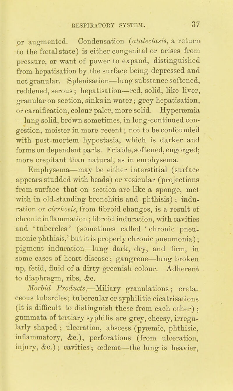 or augmented. Condensation (atalectasis, a returii to the foetal state) is either congenital or arises from pressure, or want of power to expand, distinguished from hepatisation by the surface being depressed and not granular. Splenisation—lung substance softened, reddened, serous ; hepatisation—red, solid, like liver, granular on section, sinks in water; grey hepatisation, or carnification, colour paler, more solid. Hypersemia —lung solid, brown sometimes, in long-continued con- gestion, moister in more recent; not to be confounded with post-mortem hypostasia, which is darker and forms on dependent parts. Friable, softened, engorged; more crepitant than natural, as in emphysema. Emphysema—may be either interstitial (surface appears studded with beads) or vesicular (projections from surface that on section are like a sponge, met with in old-standing bronchitis and phthisis) ; indu- ration or cirrhosii), from fibroid changes, is a result of chronic inflammation; fibroid induration, with cavities and ' tubercles' (sometimes called ' chronic pneu- monic phthisis,' but it is properly chronic pneumonia); pigment induration—lung dark, dry, and firm, in some cases of heart disease ; gangrene—lung broken up, fetid, fluid of a dirty greenish colour. Adherent to diaphragm, ribs, &c. Morhid Products.—Miliary granulations; creta- ceous tubercles; tubercular or syphilitic cicatrisations (it is difi&cult to distinguish these from each other) ; gummata of tertiary syphilis are grey, cheesy, irregu- larly shaped ; ulceration, abscess (pyKsmic, phthisic, inflammatory, &c.), perforations (from ulceration, injury, &c.) ; cavities; oedema—the lung is heavier,