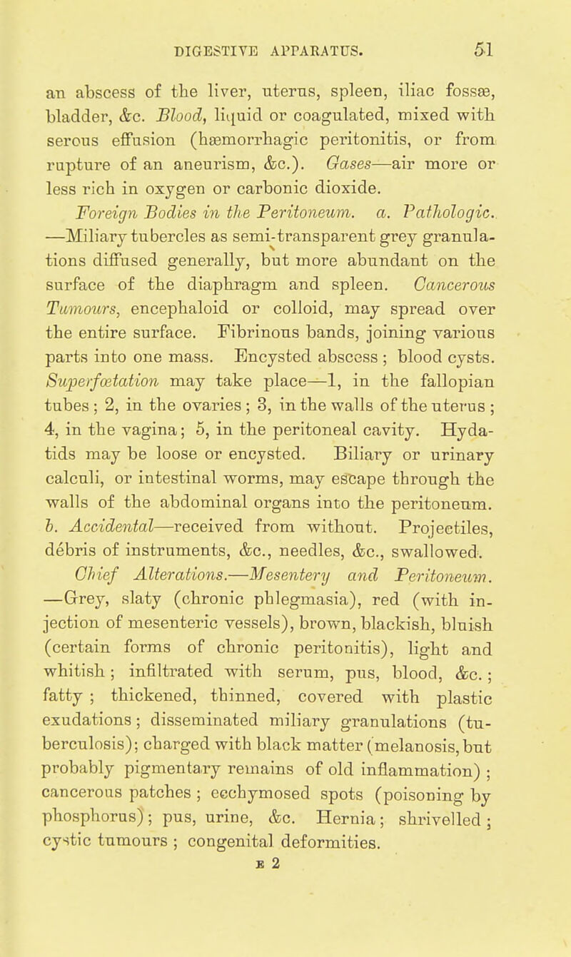 an abscess of the liver, uterus, spleen, iliac fossae, bladder, &c. Blood, liquid or coagulated, mixed with serous eflPusion (hEemorrhagic peritonitis, or from rupture of an aneurism, &c.). Gases—air more or less rich in oxygen or carbonic dioxide. Foreign Bodies in the Peritoneum, a. Pathologic. —Miliary tubercles as semi-transparent grey granula- tions diffused generally, but more abundant on the surface of the diaphragm and spleen. Cancerous Tumoiirs, encephaloid or colloid, may spread over the entire surface. Fibrinous bands, joining various parts into one mass. Encysted abscess ; blood cysts. Superfoetation may take place—1, in the fallopian tubes ; 2, in the ovaries ; 3, in the walls of the uterus ; 4, in the vagina; 5, in the peritoneal cavity. Hyda- tids may be loose or encysted. Biliary or urinary calculi, or intestinal worms, may escape through the walls of the abdominal organs into the peritoneum. h. Accidental—received from without. Projectiles, debris of instruments, &c., needles, &c., swallowed'. Chief Alterations.—Mesentery and Peritoneum. —Grey, slaty (chronic phlegmasia), red (with in- jection of mesenteric vessels), brown, blackish, bluish (certain forms of chronic peritonitis), light and whitish; infiltrated with serum, pus, blood, &c.; fatty ; thickened, thinned, covered with plastic exudations; disseminated miliary granulations (tu- berculosis); charged with black matter (melanosis, but probably pigmentaTy remains of old inflammation) ; cancerous patches ; ecchymosed spots (poisoning by phosphorus) ; pus, urine, &c. Hernia ; shrivelled ; cystic tumours ; congenital deformities. B 2