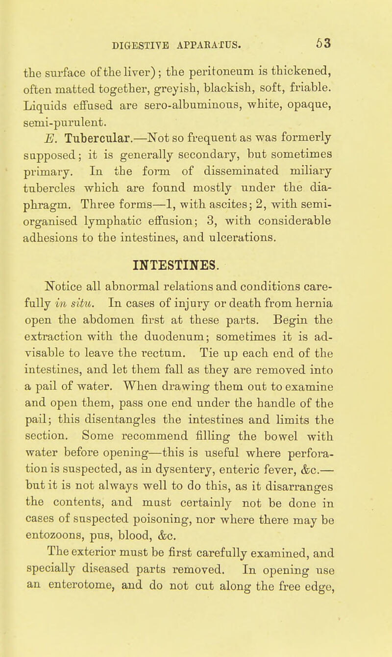 63 the surface of the liver) ; the peritoneum is thickened, often matted together, greyish, blackish, soft, friable. Liquids eflFased are sero-albuminous, white, opaque, semi-purulent. E. Tubercular.—Not so frequent as was formerly- supposed ; it is generally secondary, but sometimes primary. In the form of disseminated miliary tubercles which are found mostly under the dia- phragm. Three forms—1, with ascites; 2, with semi- organised lymphatic effusion; 3, with considerable adhesions to the intestines, and ulcerations. INTESTINES. Notice all abnormal relations and conditions care- fully in situ. In cases of injury or death from hernia open the abdomen first at these parts. Begin the extraction with the duodenum; sometimes it is ad- visable to leave the rectum. Tie up each end of the intestines, and let them fall as they are removed into a pail of water. When drawing them out to examine and open them, pass one end under the handle of the pail; this disentangles the intestines and limits the section. Some recommend filling the bowel with water before opening—this is useful where perfora- tion is suspected, as in dysentery, enteric fever, &c.— but it is not always well to do this, as it disarranges the contents, and mast certainly not be done in cases of suspected poisoning, nor where there may be entozoons, pus, blood, &c. The exterior must be first carefully examined, and specially diseased parts removed. In opening use an enterotome, and do not cut along the free edge,