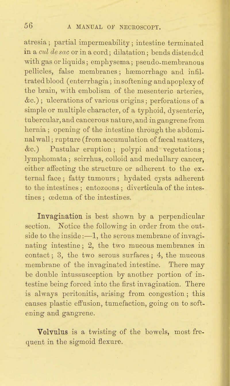atresia ; partial impermeability ; intestine terminated in a cul de sac or in a cord; dilatation; bends distended with gas or liquids; emphysema; pseudo-membranous pellicles, false membranes; haemorrbage and infil- trated blood (enterrbagia; in softening and apoplexy of the brain, with embolism of the mesenteric artei'ies, &c.) ; ulcerations of various origins; perforations of a simple or multiple character, of a typhoid, dysenteric, tubercular, and cancerous nature, and in gangrene from hernia ; opening of the intestine through the abdomi- nal wall ; rapture (from accumulation of fsecal matters, &c.) Pustular ei'uption; polypi and vegetations; lymphomata; scirrhus, colloid and medullary cancer, either affecting the structure or adherent to the ex- ternal face ; fatty tumours ; hydated cysts adherent to the intestines ; entozoons ; diverticula of the intes- tines ; oedema of the intestines. Invagination is best shown by a perpendicular section. Notice the following in order from the out- side to the inside:—1, the serous membrane of invagi- nating intestine; 2, the two raucous membranes in contact; 3, the two serous surfaces; 4, the mucous membrane of the invaginated intestine. There may be double intussusception by another portion of in- testine being forced into the first invagination. There is always peritonitis, arising from congestion ; this causes plastic effusion, tumefaction, going on to soft- ening and gangrene. Volvulus is a twisting of the bowels, most fre- quent in the sigmoid flexure.
