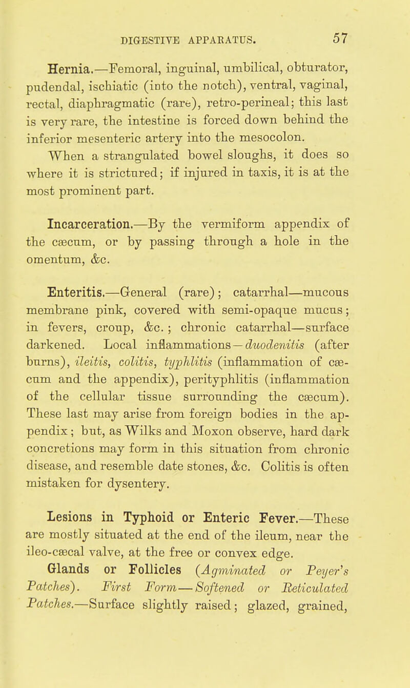 Hernia.—Femoral, inguinal, umbilical, obturator, pudendal, ischiatic (into the notch), ventral, vaginal, rectal, diaphragmatic (rare), retro-perineal; this last is very rare, the intestine is forced down behind the inferior mesenteric artery into the mesocolon. When a strangulated bowel sloughs, it does so where it is strictured; if injured in taxis, it is at the most prominent part. Incarceration.—By the vermiform appendix of the caecum, or by passing through a hole in the omentum, &c. Enteritis.—General (rare) ; catarrhal—mucous membrane pink, covered with semi-opaque mucus; in fevers, croup, &c. ; chronic catarrhal—surface darkened. Local in^ammations —duodenitis (after burns), ileitis, colitis, typhlitis (inflammation of c^- cum and the appendix), perityphlitis (inflammation of the cellular tissue surrounding the csecum). These last may arise from foreign bodies in the ap- pendix ; but, as Wilks and Moxon observe, hard dark concretions may form in this situation from chronic disease, and resemble date stones, &c. Colitis is often mistaken for dysentery. Lesions in Typhoid or Enteric Fever.—These are mostly situated at the end of the ileum, near the ileo-csecal valve, at the free or convex edge. Glands or Follicles (Agminated or Peyer's Patches). First Form—Softened or Beticulated Patches.—Surface slightly raised; glazed, grained,