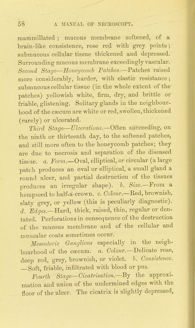 raammillated ; mucous membrane softened, of a brain-like consistence, rose red witli grey points ; submucous cellular tissue thickened and depressed. Surrounding mucous membrane exceedingly vascular. Second Stage—Honeycomb Patches.—Patches raised more considerably, harder, with elastic resistance; submucous cellular tissue (in the whole extent of the patches) yellowish white, firm, dry, and brittle or friable, gHstening. Solitary glands in the neighbour- hood of the caecum are white or red, swollen, thickened (rarely) or ulcerated. Third Stage—Ulcerations.—Often succeeding, on the ninth or thirteenth day, to the softened patches, and still more often to the honeycomb patches; they are due to necrosis and separation of the diseased tissue, a. Form.—Oval, elliptical, or circular (a large patch produces an oval or elliptical, a small gland a round ulcer, and partial destruction of the tissues produces an irregular shape), h. Size.—From a hempseed to half-a-crown. c. Goloitr.—Red, brownish, slaty grey, or yellow (this is pecuHarly diagnostic). d. Edges.—B-ard, thick, raised, thin, regular or den- tated. Perforations in consequence of the destruction of the mucous membrane and of the cellular and muscular coats sometimes occur. Mesenteric Ganglions especially in the neigh- bourhood of the caecum, a. Colour.—Delicate rose, deep red, grey, brownish, or violet, h. Consistence. —Soft, friable, infiltrated with blood or pus. Fourth Stage—Cicatrisation.—By the approxi- mation and union of the undermined edges with the floor of the ulcer. The cicatrix is slightly depressed,