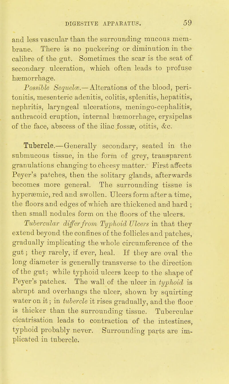and less vasciilar tlian the surrounding mucous mem- brane. Tliere is no puckering or diminution in the calibre of the gut. Sometimes the scar is the seat of secondary ulceration, which often leads to profuse htemorrhage. Possible SequelcB.—Alterations of the blood, peri- tonitis, mesenteric adenitis, colitis, splenitis, hepatitis, nephritis, laryngeal ulcerations, meningo-cephalitis, anthracoid eruption, internal hEsmorrhage, erysipelas of the face, abscess of the iliac fossae, otitis, &c. Tubercle.—Generally secondary, seated in the submucous tissue, in the form of grey, transparent granulations changing to cheesy matter. First aflFects Peyer's patches, then the solitary glands, afterwards becomes more general. The surrounding tissue is hypersemic, red and swollen. Ulcers form after a time, the floors and edges of which are thickened and hard ; then small nodules form on the floors of the ulcers. Tubercular differ from Typhoid Ulcers in that they extend beyond the confines of the follicles and patches, gradually implicating the whole circumference of the gut; they rarely, if ever, heal. If they are oval the long diameter is generally transverse to the direction of the gut; while typhoid ulcers keep to the shape of Peyer's patches. The wall of the ulcer in typJwid is abrupt and overhangs the ulcer, shown by squirting water on it; in tubercle it rises gradually, and the floor is thicker than the surrounding tissue. Tubercular cicatrisation leads to contraction of the intestines, typhoid probably never. Surrounding parts are im- plicated in tubercle.
