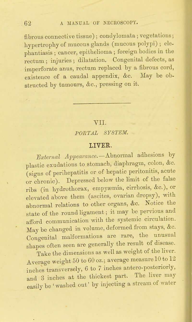 fibrous connective tissue) ; condylomata ; vegetations; hypertrophy of mucous glands (mucous polypi) ; ele- phantiasis •, cancer, epithelioma ; foreign bodies in the rectum ; injuries ; dilatation. Congenital defects, as imperforate anus, rectum replaced by a fibrous cord, existence of a caudal appendix, &c. May be ob- structed by tumours, &c., pressing on it. VII. PORTAL SYSTEM. LIVER. External ^p|)eara7ice.—Abnormal adhesions by plastic exudations to stomach, diaphragm, colon, &c. (signs of perihepatitis or of hepatic peritonitis, acute or chronic). Depressed below the limit of the false ribs (in hydrothorax, empyeemia, cirrhosis, &c.), or elevated above them (ascites, ovarian dropsy), with abnormal relations to other organs, &c. Notice the state of the round ligament; it may be pervious and afi'ord communication with the systemic circulation. May be changed in volume, deformed from stays, &c. Congenital malformations are rare, the unusual shap^'es often seen are generally the result of disease. Take the dimensions as well as weight of the liver. Average weight 50 to 60 oz.-, average measure 10 to 12 inches°transversely, 6 to 7 inches antero-posteriorly, and 3 inches at the thickest part. The liver may easily be ' washed out' by injecting a stream of water