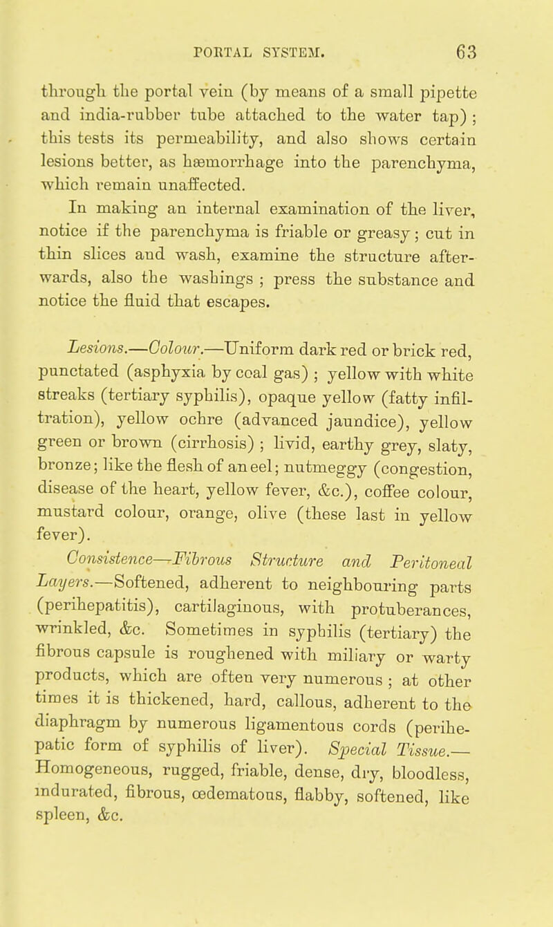 tlii'ougli tlie portal vein (by means of a small pipette and india-rubber tube attached to the water tap) ; tbis tests its permeability, and also shows certain lesions better, as hgemorrhage into the parenchyma, which remain unaffected. In making an internal examination of the liyer, notice if the parenchyma is friable or greasy; cut in thin slices and wash, examine the structure after- wards, also the washings ; press the substance and notice the fluid that escapes. Lesions.—Colour.—Uniform dark red or brick red, punctated (asphyxia by coal gas) ; yellow with white streaks (tertiary syphilis), opaque yellow (fatty infil- tration), yellow ochre (advanced jaundice), yellow green or brown (cirrhosis) ; hvid, earthy grey, slaty, bronze; like the flesh of an eel; nutmeggy (congestion, disease of the heart, yellow fever, &c.), coffee colour, mustard colour, orange, olive (these last in yellow fever). Consistence—Fihrous Structure and Peritoneal Layers.—Softened, adherent to neighbouring parts (perihepatitis), cartilaginous, with protuberances, wrinkled, &c. Sometimes in syphilis (tertiary) the fibrous capsule is roughened with miliary or warty products, which are often very numerous ; at other times it is thickened, hard, callous, adherent to the diaphragm by numerous ligamentous cords (perihe- patic form of syphilis of liver). Special Tissue.— Homogeneous, rugged, friable, dense, dry, bloodless, mdurated, fibrous, oedematous, flabby, softened, like spleen, &c.