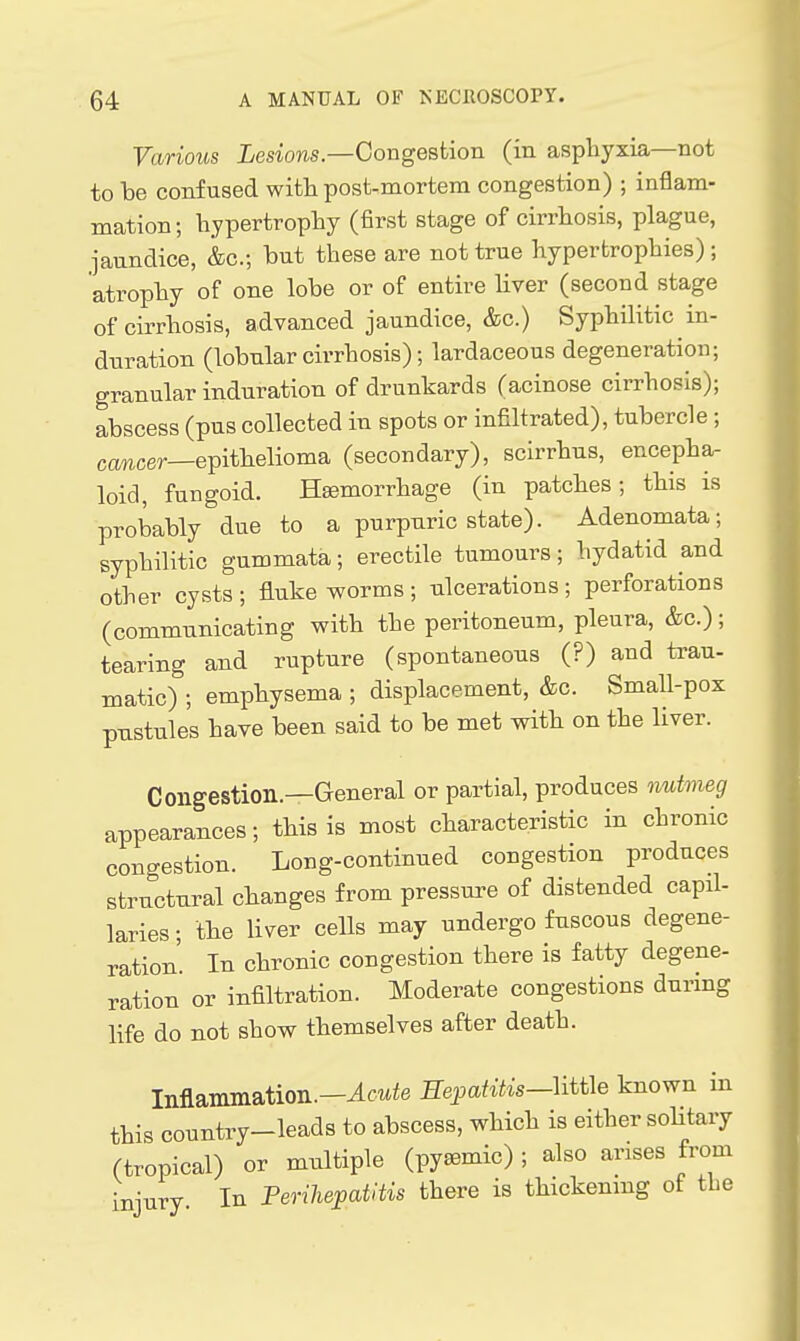 Various iesiows.—Congestion (in asphyxia—not to be confused with post-mortem congestion) ; inflam- mation; hypertrophy (first stage of cirrhosis, plague, jaundice, &c.; but these are not true hypertrophies) ; atrophy of one lobe or of entire liver (second stage of cirrhosis, advanced jaundice, &c.) Syphilitic in- duration (lobular cirrhosis); lardaceous degeneration; granular induration of drunkards (acinose cirrhosis); abscess (pus collected in spots or infiltrated), tubercle ; cancer—epithelioma (secondary), scirrhus, encepha- loid, fungoid. Haemorrhage (in patches; this is probably due to a purpuric state). Adenomata; syphilitic gummata; erectile tumours; hydatid and other cysts ; fluke worms ; ulcerations ; perforations (communicating with the peritoneum, pleura, &c.); tearing and rupture (spontaneous (?) and trau- matic) ; emphysema ; displacement, &c. Small-pox pustules have been said to be met with on the liver. Congestion.—General or partial, produces rmtmeg appearances; this is most characteristic in chronic congestion. Long-continued congestion produces structural changes from pressure of distended capil- laries; the liver cells may undergo fuscous degene- ration. In chronic congestion there is fatty degene- ration or infiltration. Moderate congestions during life do not show themselves after death. Inflammation.-^cwie Hepatitis-mie known in this country-leads to abscess, which is either soHtary (tropical) or multiple (pyaemic) ; also arises from injury In Perihepatitis there is thickenmg of the