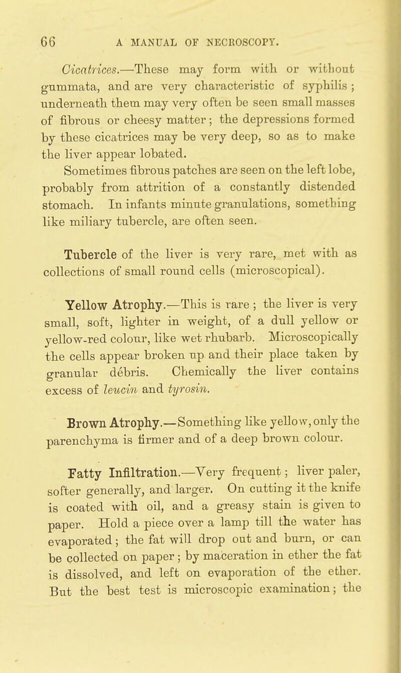 Cicatrices.—These may foi'm with or without gummata, and are very characteristic of syphilis ; underneath them may very often be seen small masses of fibrous or cheesy matter; the depressions formed by these cicatrices may be very deep, so as to make the liver appear lobated. Sometimes fibrous patches are seen on the left lobe, probably from attrition of a constantly distended stomach. In infants minute granulations, something like miliary tubercle, are often seen. Tubercle of the liver is very rare, met with as collections of small round cells (microscojDical). Yellow Atrophy.—This is rare ; the liver is very small, soft, lighter in weight, of a dull yellow or yellow-red colour, like wet rhubarb. Microscopically the cells appear broken up and their place taken by granular debris. Chemically the liver contains excess of leucin and tyrosin. Brown Atrophy.—Something like yellow, only the parenchyma is firmer and of a deep brown colour. Fatty Infiltration.—Yery frequent; liver paler, softer generally, and larger. On cutting it the knife is coated with oil, and a greasy stain is given to paper. Hold a piece over a lamp till the water has evaporated; the fat will drop out and burn, or can be collected on paper ; by maceration in ether the fat is dissolved, and left on evaporation of the ether. But the best test is microscopic examination; the