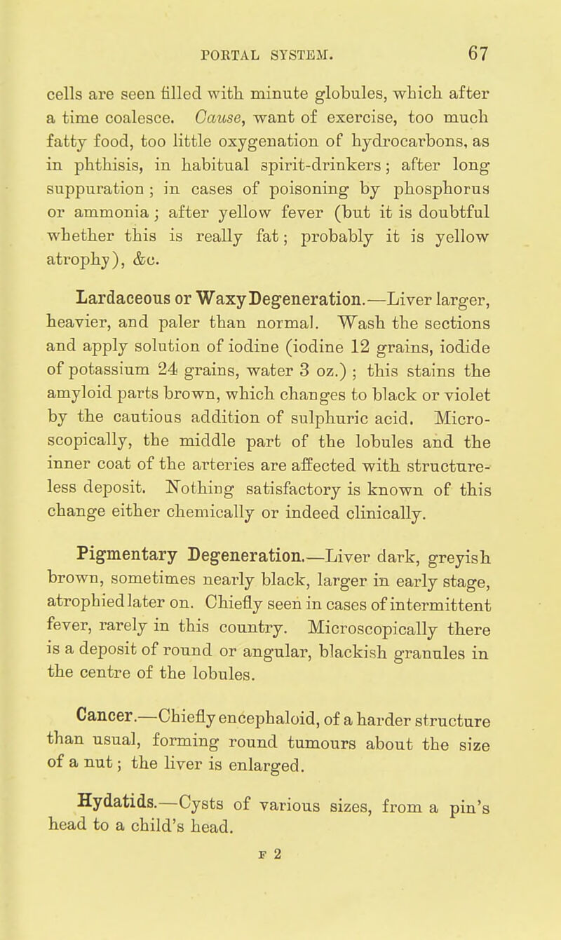 cells are seen filled with minute globules, whicli after a time coalesce. Cause, want of exercise, too mucli fatty food, too little oxygenation of hydrocarbons, as in phthisis, in habitual spirit-drinkers; after long suppuration ; in cases of poisoning by phosphorus or ammonia; after yellow fever (but it is doubtful whether this is really fat; probably it is yellow atrophy), &c. Lardaceous or Waxy Degeneration.—Liver larger, heavier, and paler than norma]. Wash the sections and apply solution of iodine (iodine 12 grains, iodide of potassium 24 grains, water 3 oz.) ; this stains the amyloid parts brown, which changes to black or violet by the cautious addition of sulphuric acid. Micro- scopically, the middle part of the lobules and the inner coat of the arteries are affected with structure- less deposit. ISTothing satisfactory is known of this change either chemically or indeed clinically. Pigmentary Degeneration Liver dark, greyish brown, sometimes nearly black, larger in early stage, atrophied later on. Chiefly seen in cases of intermittent fever, rarely in this country. Microscopically there is a deposit of round or angular, blackish granules in the centre of the lobules. Cancer.—Chiefly encephaloid, of a harder structure than usual, forming round tumours about the size of a nut; the liver is enlarged. Hydatids.—Cysts of various sizes, from a pin's head to a child's head. F 2