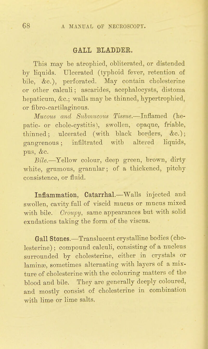 GALL BLADDER. This may be atropliied, obliterated, or distended by liquids. Ulcerated (typboid fever, retention of bile, &c.), perforated. May contain cbclesterine or other calculi; ascarides, acepbalocysts, distoma hepaticum, &c.; walls may be tbinned, bypertrophied, or fibro-cartilaginous. Mucous and Suhmccous Tissue.—Inflamed (he- patic- or chole-cystitis), swollen, opaque, friable, tbinned; ulcerated (with black borders, &c.); gangrenous; infiltrated with altered liquids, pus, &G. Bile.—^Yellow colour, deep green, brown, dirty wbite, grumous, granular; of a tbickened, pitchy consistence, or fluid. Inflammation, Catarrhal.—Walls injected and swollen, cavity full of viscid mucus or mucus mixed with bile. Groupy, same appearances but with solid exudations taking the form of the viscus. Gall Stones.—Translucent crystalline bodies (cho- lesterine) ; compound calculi, consisting of a nucleus surrounded by cbolesterine, either in crystals or laminse, sometimes alternating vntb layers of a mix- ture of cbolesterine with the colouring matters of the blood and bile. They are generally deeply coloured, and mostly consist of cbolesterine in combination with lime or lime salts.