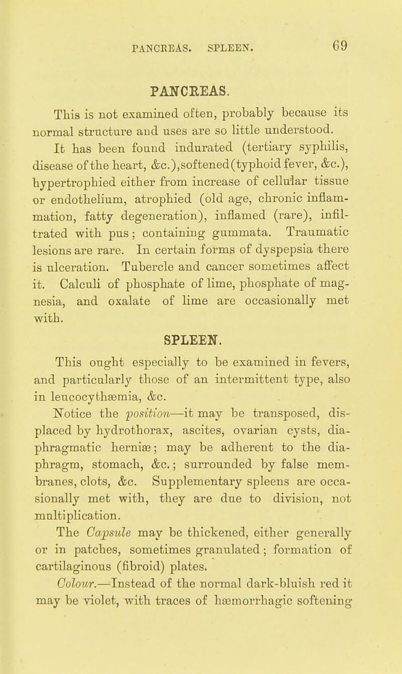PANCREAS. This is not examined often, probably because its normal structure aud uses are so little understood. It bas been found indurated (tertiary syphilis, disease of the heart, &c.),softened(typhoid fever, &c.), hypertrophied either from increase of cellular tissue or endothelium, atrophied (old age, chronic inflam- mation, fatty degeneration), inflamed (rare), infil- trated with pus; containing gummata. Traumatic lesions are rare. In certain forms of dyspepsia there is ulceration. Tubercle and cancer sometimes afiect it. Calculi of phosphate of lime, phosphate of mag- nesia, and oxalate of lime are occasionally met with. SPLEEN. This ought especially to be examined in fevers, and particularly those of an intermittent type, also in leucocythaemia, &c. IS^otice the position—it may be transposed, dis- placed by hydrothorax, ascites, ovarian cysts, dia- phragmatic hernige; may be adherent to the dia- phragm, stomach, &c.; surrounded by false mem- branes, clots, &c. Supplementary spleens are occa- sionally met with, they are due to division, not multiplication. The Capisule may be thickened, either generally or in patches, sometimes granulated; formation of cartilaginous (fibroid) plates. Colour.—Instead of the normal dark-bluish red it may be violet, with traces of hsemorrhagic softening