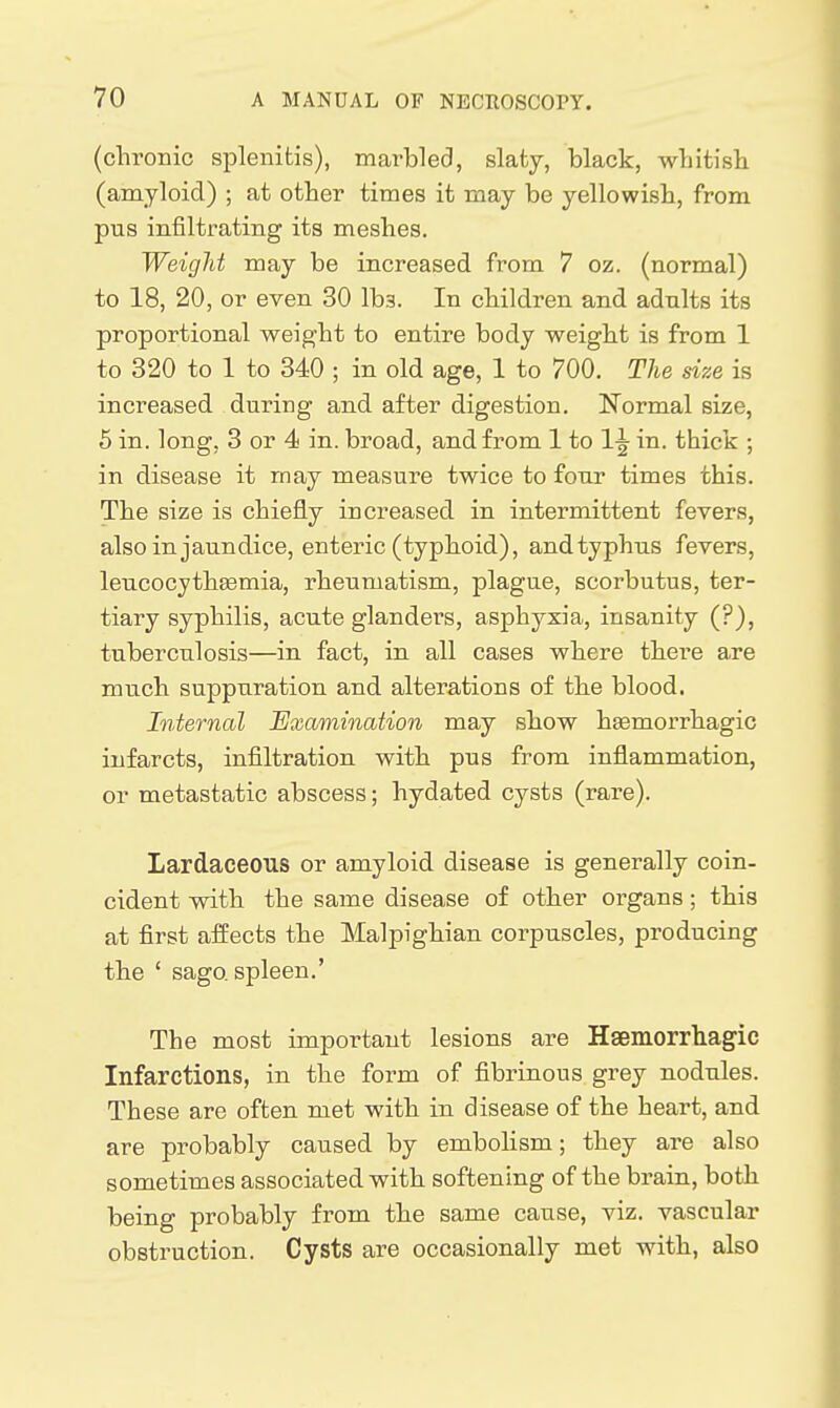 (chronic splenitis), marbled, slaty, black, wlntisb (amyloid) ; at otter times it may be yellowish, from pus infiltrating its meshes. Weight may be increased from 7 oz. (normal) to 18, 20, or even 30 lbs. In children and adults its proportional weight to entire body weight is from 1 to 320 to 1 to 340 ; in old age, 1 to 700. The size is increased during and after digestion. Normal size, 6 in. long, 3 or 4 in. broad, and from 1 to 1^ in. thick ; in disease it may measure twice to four times this. The size is chiefly increased in intermittent fevers, also in jaundice, enteric (typhoid), and typhus fevers, leucocythsemia, rheumatism, plague, scorbutus, ter- tiary syphilis, acute glanders, asphyxia, insanity (?), tuberculosis—in fact, in all cases where there a.re much suppuration and alterations of the blood. Internal Examination may show hsemorrhagic infarcts, infiltration with pus from inflammation, or metastatic abscess; hydated cysts (rare). Lardaceous or amyloid disease is generally coin- cident with the same disease of other organs; this at first affects the Malpighian corpuscles, producing the ' sago, spleen.' The most important lesions are Hgemorrhagic Infarctions, in the form of fibrinous grey nodules. These are often met with in disease of the heart, and are probably caused by embolism; they are also sometimes associated with softening of the brain, both being probably from the same cause, viz. vascular obstruction. Cysts are occasionally met with, also