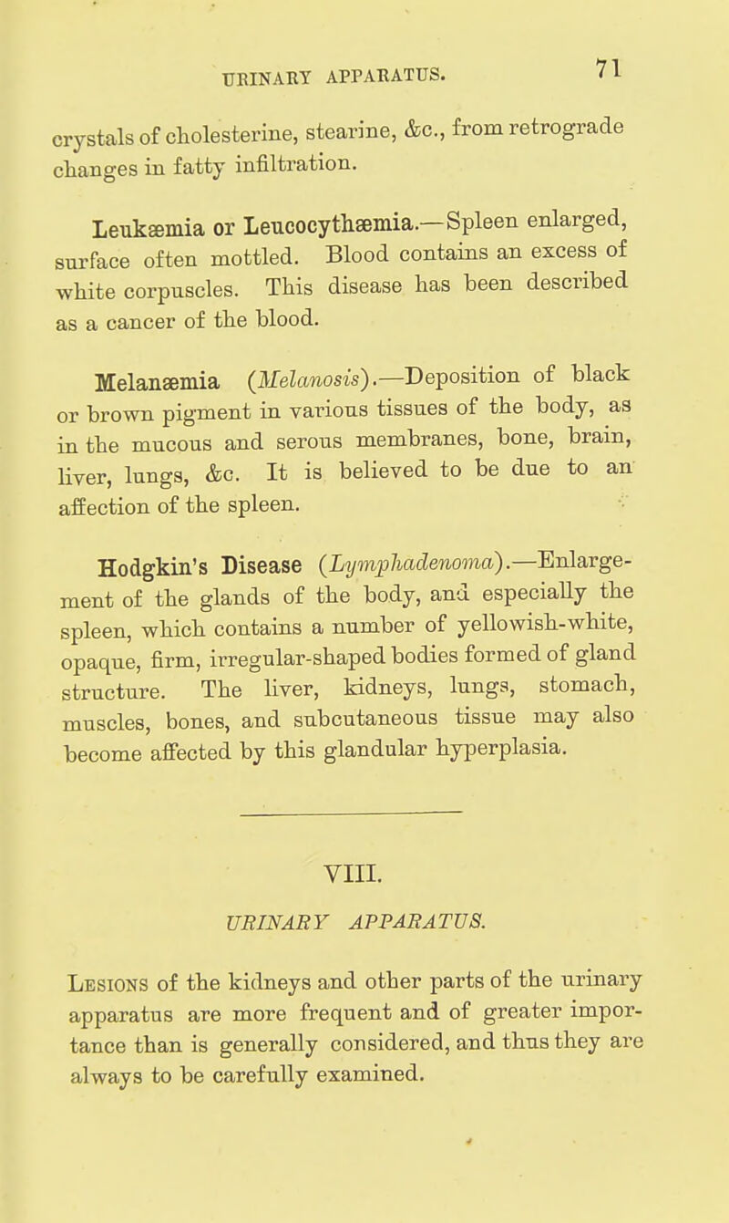 crystals of cliolesterine, stearine, &c., from retrograde changes in fatty infiltration. Leuksemia or Leucocytliseinia.—Spleen enlarged, surface often mottled. Blood contains an excess of white corpuscles. This disease has been described as a cancer of the blood. Melansemia (Ifekwosis).—Deposition of black or brown pigment in various tissues of the body, as in the mucous and serous membranes, bone, brain, liver, lungs, &c. It is believed to be due to an affection of the spleen. Hodgkin's Disease (Lijmphadenoma).—'En\a.Yge- ment of the glands of the body, and especially the spleen, which contains a number of yellowish-white, opaque, firm, irregular-shaped bodies formed of gland structure. The liver, kidneys, lungs, stomach, muscles, bones, and subcutaneous tissue may also become affected by this glandular hyperplasia. VIII. URINARY APPARATUS. Lesions of the kidneys and other parts of the urinary apparatus are more frequent and of greater impor- tance than is generally considered, and thus they are always to be carefully examined.