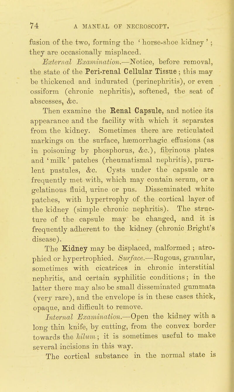 fusion of the two, forming the ' horse-shoe kidney ' ; they are occasionaUy misplaced. External Examination.—Notice, before removal, the state of the Peri-renal Cellular Tissue; this may be thickened and indurated (perinephritis), or even ossiform (chronic nephritis), softened, the seat of abscesses, &c. Then examine the Renal Capsule, and notice its appearance and the facility with which it separates from tbe kidney. Sometimes there are reticulated markings on the surface, heemorrhagic effusions (as in poisoning by phosphorus, &c.), fibrinous plates and 'mUk' patches (rheumatismal nephritis), puru- lent pustules, &c. Cysts under the capsule are frequently met with, which may contain serum, or a gelatinous fluid, urine or pus. Disseminated white patches, with hypertrophy of the cortical layer of th.e kidney (simple chronic nephritis). The struc- ture of the capsule may be changed, and it is frequently adherent to the kidney (chronic Bright's disease). The Kidney may be displaced, malformed ; atro- phied or hypertrophied. Surface.—Rugous, granular, sometimes with cicatrices in chronic interstitial nephritis, and certain syphilitic conditions; in the latter there may also be small disseminated gummata (very rare), and the envelope is in these cases thick, opaque, and difficult to remove. Internal Examination.—Open the kidney with a long thin knife, by cutting, from the convex border towards the Mhom; it is sometimes useful to make several incisions in this way. The cortical substance in the normal state is