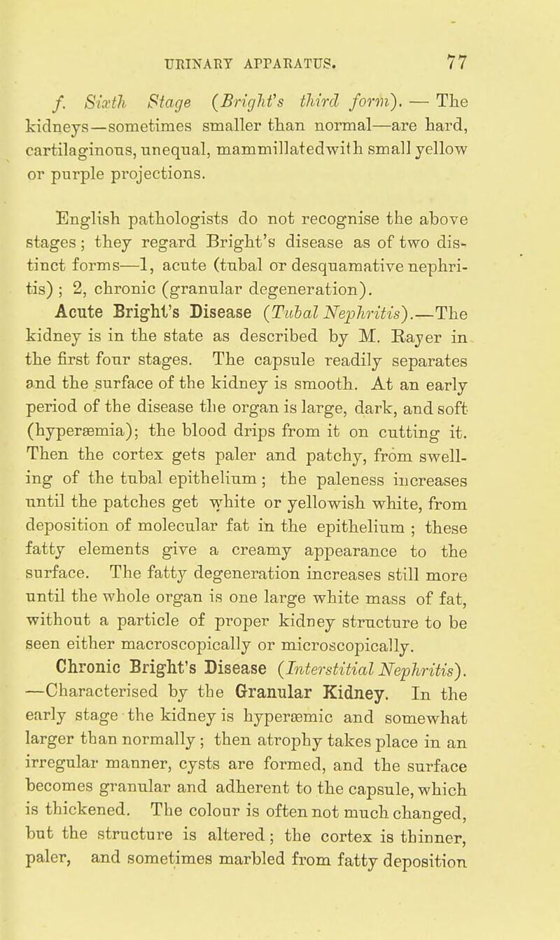 /. Sixth Stage (Bright's third form). — The kidneys—sometimes smaller than normal—are hard, cartilaginons, unequal, mammillatedwith small yellow or purple projections. English pathologists do not recognise the above stages; they regard Bright's disease as of two dis- tinct forms—1, acute (tubal ot desquamative nephri- tis) ; 2, chronic (granular degeneration). Acute Bright's Disease {TubalNephritis).—The kidney is in the state as described by M. Rayer in, the first four stages. The capsule readily separates and the surface of the kidney is smooth. At an early period of the disease the organ is large, dark, and soft (hyperaemia); the blood drips from it on cutting it. Then the cortex gets paler and patchy, from swell- ing of the tubal epithelium; the paleness increases until the patches get white or yellowish white, from deposition of molecular fat in the epithelium ; these fatty elements give a creamy appearance to the surface. The fatty degeneration increases still more until the whole organ is one large white mass of fat, without a particle of proper kidney structure to be seen either macroscopically or microscopically. Chronic Bright's Disease {Interstitial Nefhritis). —Characterised by the Granular Kidney. In the early stage the kidney is hyperEemic and somewhat larger than normally ; then atrophy takes place in an irregular manner, cysts are formed, and the surface becomes granular and adherent to the capsule, which is thickened. The colour is often not much changed but the structure is altered; the cortex is thinner, paler, and sometimes marbled from fatty deposition