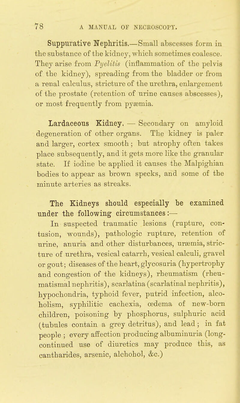 Suppurative Nephritis.—Small abscesses form in the substance of the kidney, which sometimes coalesce. They arise from Pyelitis (inflammation of the pelvis of the kidney), spreading from the bladder or from a renal calculus, stricture of the urethra, enlargement of the prostate (retention of urine causes abscesses), or most frequently from pyaemia. Lardaceous Kidney. —■ Secondary on amyloid degeneration of other organs. The kidney is paler and larger, cortex smooth; but atrophy often takes place subsequently, and it gets more like the granular state. If iodine be applied it causes the Malpighian bodies to appear as brown specks, and some of the minute arteries as streaks. The Kidneys should especially be examined under the following circumstances:— In suspected traumatic lesions (rupture, con- tusion, wounds), pathologic rupture, retention of urine, anuria and other disturbances, uraemia, stric- ture of urethra, vesical catarrh, vesical calculi, gravel or gout; diseases of the heart, glycosuria (hypertrophy and congestion of the kidneys), rheumatism (rheu- matismal nephritis), scarlatina (scarlatinal nephritis), hypochondria, typhoid fever, putrid infection, alco- holism, syphilitic cachexia, oedema of new-born children, poisoning by phosphorus, sulphuric acid (tubules contain a grey detritus), and lead; in fat people ; every alf ection producing albuminuria (long- continued use of diuretics may produce this, as cantharides, arsenic, alchohol, &c.)