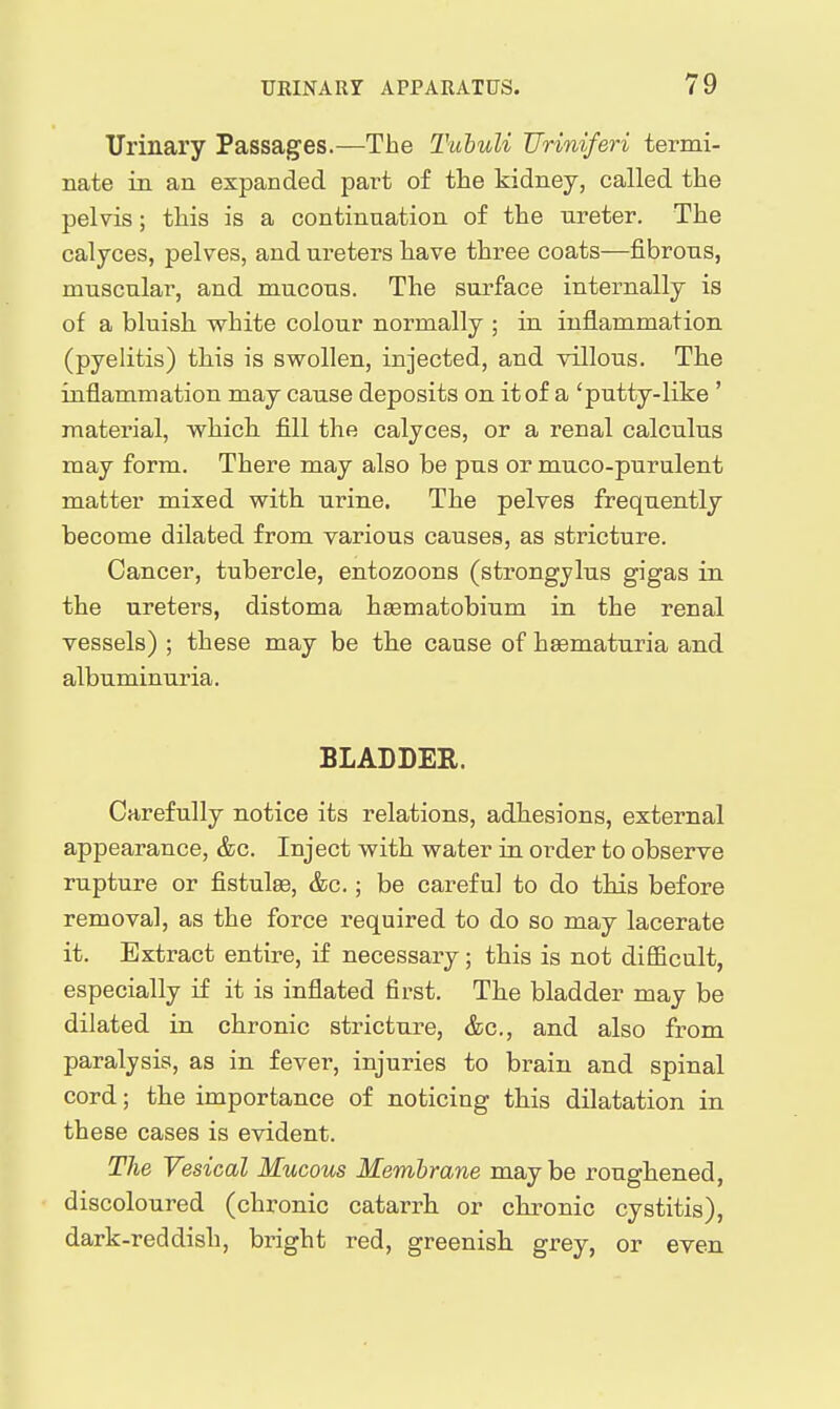 Urinary Passages.—The Tuhuli JJriniferi termi- nate in an expanded part of the kidney, called the pelvis; this is a continuation of the ureter. The calyces, pelves, and ureters have three coats—fibrous, muscular, and mucous. The surface internally is of a bluish vyhite colour normally ; in inflammation (pyelitis) this is swollen, injected, and villous. The inflammation may cause deposits on it of a 'putty-like ' material, which fill the calyces, or a renal calculus may form. There may also be pus or muco-purulent matter mixed with urine. The pelves frequently become dilated from various causes, as stricture. Cancer, tubercle, entozoons (strongylus gigas in the ureters, distoma haematobium in the renal vessels) ; these may be the cause of hsematuria and albuminuria. BLADDEE. Carefully notice its relations, adhesions, external appearance, &c. Inject with water in order to observe rupture or fistula, &c.; be careful to do this before removal, as the force required to do so may lacerate it. Extract entire, if necessary; this is not difficult, especially if it is inflated first. The bladder may be dilated in chronic stricture, &c., and also from paralysis, as in fever, injuries to brain and spinal cord; the importance of noticing this dilatation in these cases is evident. The Vesical Mucous Membrane may be roughened, discoloured (chronic catarrh or chronic cystitis), dark-reddish, bright red, greenish grey, or even